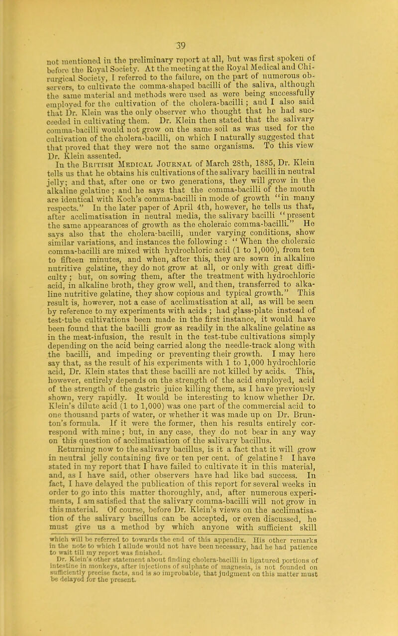 not mentionod in the preliminary report at all, but was first spoken of before the Royal Society. At the meeting at the Royal Medical and Chi- rurgical Society, I referred to the failure, on the part of numerous ob- servers, to cultivate the comma-shaped bacilli of the saliva, although the same material and methods were used as were being successfully employed for the cultivation of the cholera-bacilli; aud I also said that Dr. Klein was the only observer who thought that he had suc- ceeded in cultivating them. Dr. Klein then stated that the salivary comma-bacilli would not grow on the same soil as was used for the cultivation of the cholera-bacilli, on which I naturally suggested that that proved that they were not the same organisms. To this view Dr. Klein assented. In the BarTisH Medical Journal of March 28th, 1885, Dr. Klein tells us that he obtains his cultivations of the salivary bacilli in neutral jelly; and that, after one or two generations, they will grow in the alkaline gelatine ; and he says that the comma-bacilli of the mouth are identical with Koch's comma-bacilli in mode of growth in many respects. In the later paper of April 4th, however, he teUs us that, after acclimatisation in neutral media, the salivary bacilli  present the same appearances of growth as the choleraic comma-bacilli. Ho says also that the cholera-bacilli, under varying conditions, show similar variations, and instances the following : '' When the choleraic comma-bacilli are mixed with hydrochloric acid (1 to 1,000), from ten to fifteen minutes, and when, after this, they are sown in alkaline nutritive gelatine, they do not grow at all, or only with great diffi- culty ; but, on sowing them, after the treatment with hydrochloric acid, in alkaline broth, they grow well, and then, transferred to alka- line nutritive gelatine, they show copious and typical growth. This result is, however, not a case of acclimatisation at all, as will be seen by reference to my experiments with acids ; had glass-plate instead of test-tube cultivations been made in the first instance, it would have been found that the bacilli grow as readily in the alkaline gelatine as in the meat-infusion, the result in the test-tube cultivations simply depending on the acid being carried along the needle-track along with the bacilli, and impeding or preventing their growth. I may here say that, as the result of his experiments with 1 to 1,000 hydrochloric acid. Dr. Klein states that these bacilli are not killed by acids. This, however, entirely depends on the strength of the acid employed, acid of the strength of the gastric juice killing them, as I have previou-'ly shown, very rapidly. It would be interesting to know whether Dr. Klein's dilute acid (1 to 1,000) was one part of the commercial acid to one thousand parts of water, or whether it was made up on Dr. Brun- ton's formula. If it were the former, then his results entirely cor- respond with mine; but, in any case, they do not bear in any way on this question of acclimatisation of the salivary bacillus. Returning now to the salivary bacillus, is it a fact that it will grow in neutral jelly containing five or ten per cent, of gelatine ? I have stated in my report that I have failed to cultivate it in this material, and, as I have said, other observers have had like bad success. In fact, I have delayed the publication of this report for several weeks in order to go into this matter thoroughly, and, after numerous experi- ments, I am satisfied that the salivary comma-bacilli will not grow in this material. Of course, before Dr. Klein's views on the acclimatisa- tion of the salivary bacillus can be accepted, or even discussed, ho must give us a method by which anyone with sufficient skill which will be referred to towards the end of this appendix. His other remarks in the note to which I allude would not have been necessary, had he had patience to wait till my report was finished. Dr. Klein's other statement about finding cholera-bacilli in ligatured portions of intestine in monkeys, after injections of sulphate of magnesia, is not founded on sufficiently precise facts, and is so improbable, that judgment on this matter must be delayed for the iircsent.