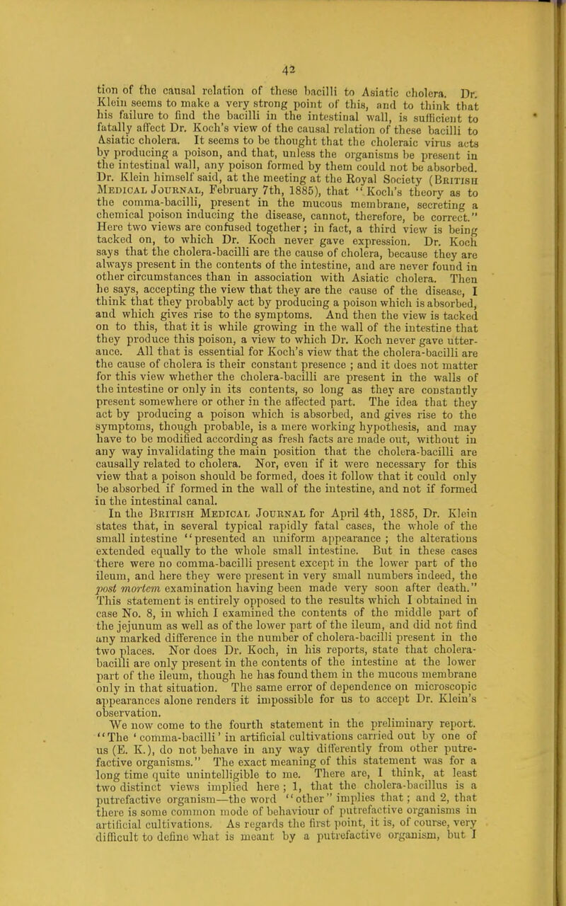 tion of tho causal relation of these bacilli to Asiatic cholera. Dr. Klein seems to make a very strong point of this, and to think that his failure to find the bacilli in the intestinal wall, is sufficient to fatally ad'ect Dr. Koch's view of the causal relation of these bacilli to Asiatic cholera. It seems to be thought that the choleraic virus acts by producing a poison, and that, unless the organisms be present in tho intestinal wall, any poison formed by them could not be absorbed. Dr. Klein himself said, at the meeting at tho Royal Society (British Medical JouiiNAL, February 7th, 1885), that Koch's theory as to the comma-bacilli, present in the mucous membrane, secreting a chemical poison inducing the disease, cannot, therefore, be correct. Here two views are confused together; in fact, a third view is being tacked on, to which Dr. Koch never gave expression. Dr. Koch says that the cholera-bacilli are the cause of cholera, because they are always present in the contents of the intestine, and are never found in other circumstances than in association with Asiatic cholera. Then he says, accepting the view that they are the cause of the disease, I think that they probably act by producing a poison which is absorbed, and which gives rise to the symptoms. And then the view is tacked on to this, that it is while growing in the wall of the intestine that they produce this poison, a view to which Dr. Koch never gave utter- ance. All that is essential for Koch's view that the cholera-bacilli are the cause of cholera is their constant presence ; and it does not matter for this view whether the cholera-bacilli are present in the walls of the intestine or only in its contents, so long as they are constantly present somewhere or other in the affected part. The idea that they act by producing a poison which is absorbed, and gives rise to the symptoms, though probable, is a mere working hypothesis, and may have to be modified according as fresh facts are made out, without in any way invalidating the main position that the cholera-bacilli are causally related to cholera. Nor, even if it were necessary for this view that a poison should be formed, does it follow that it could only be absorbed if formed in the wall of the intestine, and not if formed in the intestinal canal. In the British Medical Journal for April 4th, 1885, Dr. Klein states that, in several typical rapidly fatal cases, the whole of the small intestine presented an uniform appearance; the alterations extended equally to the whole small intestine. But in these cases there were no comma-bacilli present except in the lower part of the ileum, and here they were present in very small numbers indeed, the post mortem examination having been made very soon after death. This statement is entirely opposed to the results which I obtained in case No. 8, in which I examined the contents of the middle part of the jejunum as well as of the lower part of the ileum, and did not find any marked difference in the number of cholera-bacilli present in the two places. Nor does Dr. Koch, in his reports, state that cholera- bacilli are only present in the contents of the intestine at the lower part of the ileum, though he has found them in the mucous membrane only in that situation. The same error of dependence on microscopic appearances alone renders it impossible for us to accept Dr. Klein's observation. We now come to the fourth statement in the preliminary report. The ' comma-bacilli' in artificial cultivations carried out by one of us (E. K.), do not behave in any way differently from other putre- factive organisms. The exact meaning of this statement was for a long time quite unintelligible to me. There are, I think, at least two distinct views implied here ; 1, that the cholera-bacillus is a putrefactive organism—the word other implies that; and 2, that there is some common mode of behaviour of putrefactive organisms in artiliuial cultivations. As regards the first ]>oint, it is, of course, very difficult to define what is meant by a putrefactive organism, but I