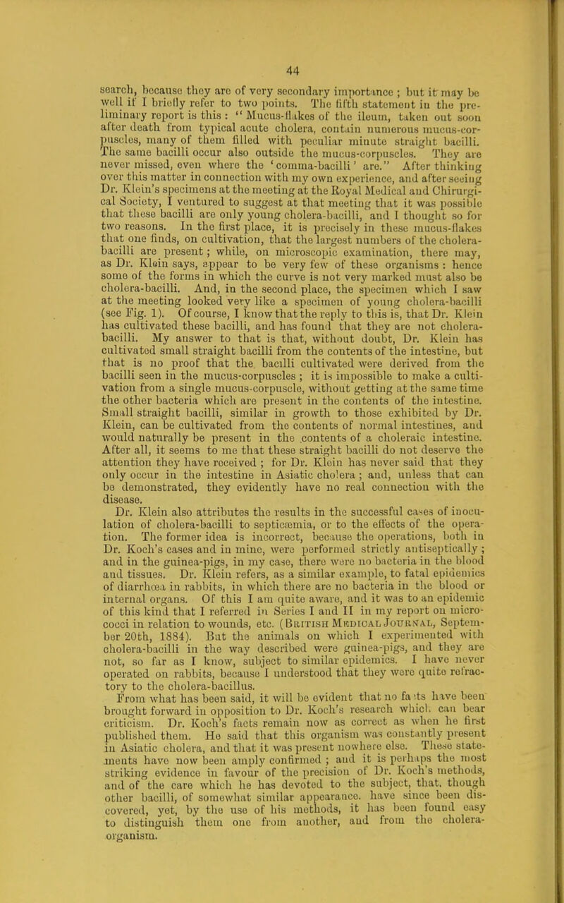 soarcli, bocauso they arc of very secondary import mce ; but it may be wuU if I briully refer to two points. The lil'tli statement in the pre- liminary report is tliis :  Mucus-ll.ikes of the ileum, taken out soon after death from typical acute cholera, contain numerous mucus-cor- puscles, many of them filled with peculiar minute straight bacilli. Th e same bacilli occur also outside the mucus-corpuscles. They arc never missed, even where the 'comma-bacilli' are. After thinking over this matter in connection with my own experience, and after seeing Dr. Klein's specimens at the meeting at the Royal Medical and Chirurgi- cal Society, I ventured to suggest at that meeting that it was possible that these bacilli are only young cholera-bacilli, and 1 thought .so for two reasons. In the first place, it is precisely in these mucus-flakes that one finds, on cultivation, that the largest numbers of the cholera- bacilli are present; while, on microscopic examination, there may, as Dr. Klein says, appear to be very few of these organisms : hence some of the forms in which the curve is not very marked must also be cholera-bacilli. And, in the second place, the specimen wliich I saw at tlie meeting looked very like a specimen of young cholera-bacilli (see Fig. 1). Of course, I know that the reply to tliis is, that Dr. Klein has cultivated these bacilli, and has found that they are not cholera- bacilli. My answer to that is that, without doubt. Dr. Klein has cultivated small straight bacilli from the contents of the intestine, but that is no proof that the bacilli cultivated were derived from tlio bacilli seen in the mucus-corpuscles ; it is impossible to make a culti- vation from a single mucus-corpuscle, without getting at the same time the other bacteria which are present in the contents of the intestine. Small straight bacilli, similar in growth to those exhibited by Dr. Klein, can be cultivated from the contents of normal intestines, and would naturally be present in the contents of a choleraic intestine. After all, it seems to me that these straight bacilli do not deserve the attention they have received ; for Dr. Klein has never said that they only occur in the intestine in Asiatic cholera ; and, unless that can be demonstrated, they evidently have no real connection with the disease. Dr. Klein also attributes the results in the successful cases of inocu- lation of cholera-bacilli to septicajmia, or to the effects of the opera- tion. The former idea is incorrect, because the operations, both in Dr. Koch's cases and in mine, were performed strictly antiseptically ; and in the guinea-pigs, in my case, there were no bacteria in the blood and tissues. Dr. Klein refers, as a similar example, to fatal epidemics of diarrhoea iu rabbits, in which there are no bacteria in the blood or internal organs. Of this I am quite aware, and it was to an epidemic of this kind that I referred iu Series I and II in my report on micro- cocci in relation to wounds, etc. (British MkdicalJouu.ntal, Septem- ber 20th, 1884). But the animals on which I experimented with cholera-bacilli in the way described were guinea-pigs, and they are not, so far as I know, subject to similar epidemics. I have never operated on rabbits, because I understood that they were finite refrac- tory to the cholera-bacillus. From what has been said, it will be evident that no fa '.ts have been' brought forward in opposition to Dr. Koch's research which can bear criticism. Dr. Koch's facts remain now as cori-ect as when he first published them. He said that this organism was constantly present in Asiatic cholera, and that it was present nowhere else. These state- anents have now been amply confirmed ; and it is perhaps the most striking evidence in favour of the precision of Dr. Koch's methods, and of the care which he has devoted to the subject, that, though other bacilli, of somewhat similar appearance, have since been dis- covered, yet, by the use of his methods, it has been found easy to distinguish them one from another, and from the cholera- organism.