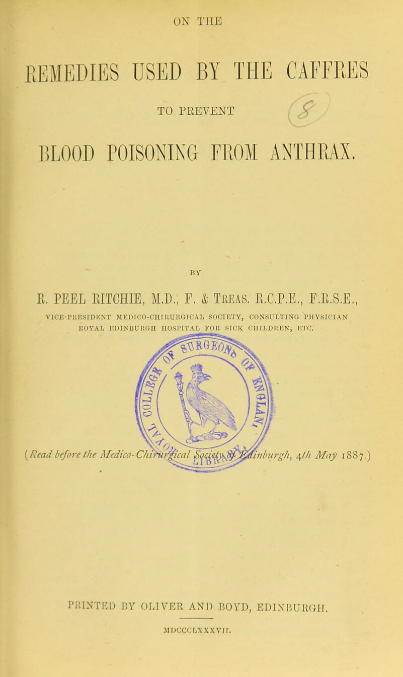 ON THE EEMEDIES USED BY THE CABTRES TO PREVENT BLOOD POISONING FROM ANTHRAX. E. PEEL PJTCHIE, M.D., F. & Treas. E.CP.E, F.P.S.E., VICE-rilESIDKNT MEDTCO-CHIUURGICAL SOCIETY, CONSULTING PHYSICIAN ROYAL EDINUUKGH HOSI'II'AL FOR SICK CHILDItE.V, ETC. PIllNTED J3Y OLIVER AND BOYD, EDINMlUlKilT. Mijccci.xxxvn.