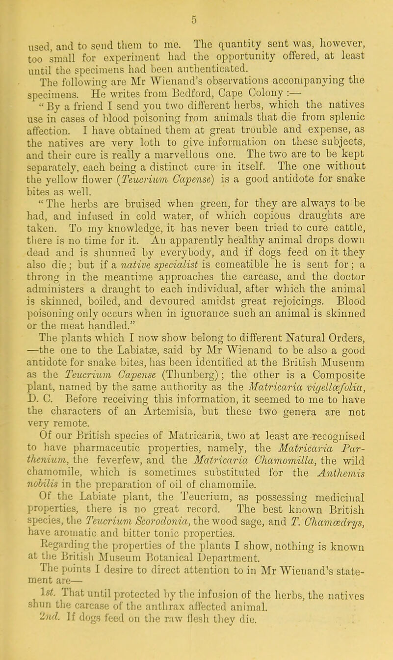 used, and to send them to me. The quantity sent was, liowever, too small for experiment had the opportunity offered, at least until the specimens had been authenticated. The following are Mr Wieuand's observations accompanying the specimens. He writes from Bedford, Cape Colony :— By a friend I send you two different herbs, which the natives use in cases of blood poisoning from animals that die from splenic affection. I have obtained them at great trouble and expense, as the natives are very loth to give information on these subjects, and their cure is really a marvellous one. The two are to be kept separately, each being a distinct cure in itself. The one without the yellow flower {Teucrium Capense) is a good antidote for snake bites as well.  Tlie herbs are bruised when green, for they are always to be had, and infused in cold water, of which copious draughts are taken. To my knowledge, it has never been tried to cure cattle, there is no time for it. An apparently healthy animal drops down dead and is shunned by everybody, and if dogs feed on it they also die; but if a native specialist is comeatible he is sent for; a throng in the meantime approaches the carcase, and the doctor administers a draught to each individual, after which the animal is skinned, boiled, and devoured amidst great rejoicings. Blood poisoning only occurs when in ignorance such an animal is skinned or the meat handled. The plants which I now show belong to different Natural Orders, —the one to the Labiatre, said by Mr Wienand to be also a good antidote for snake bites, has been identified at the British Museum as the Teiicrium Capense (Thunberg); the other is a Composite plant, named by the same authority as the Matricaria vigellcefolia, D. C. Before receiving this information, it seemed to me to have the characters of an Artemisia, but these two genera are not very remote. Of our British species of Matricaria, two at least are recognised to have pharmaceutic properties, namely, the Matricaria Par- thenitnn, the feverfew, and the Matricaria Chamomilla, the wild chamomile, which is sometimes substituted for the Anthemis nohilis in the preparation of oil of chamomile. Of the Labiate plant, the Teucrium, as possessing medicinal properties, there is no great record. The best known British species, the TeiLcriuvx Scorodonia, the wood sage, and T. Chamcedrys, have aromatic and bitter tonic properties. Regarding the properties of the plants I show, nothing is known at the British Museum Botanical Department. The points I desire to direct attention to in Mr Wienand's state- ment are— 1st. That until protected by tlic infusion of the herbs, the natives shun the carcase of the anthrax affected animal. 2nd. If dogs feed on the raw flesh they die.