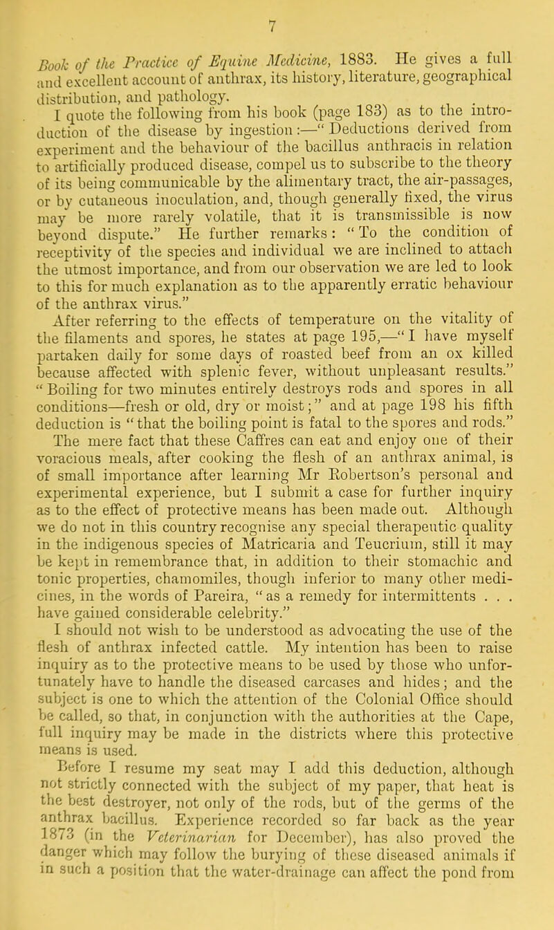 Booh of the Practice of Equine Medicine, 1883. He gives a full and excellent account of anthrax, its history, literature, geographical distribution, and pathology. I quote the following from his book (page 183) as to the intro- duction of the disease by ingestion:— Deductions derived from experiment and the behaviour of the bacillus anthracis in relation to artificially produced disease, compel us to subscribe to_ the theory of its being communicable by the alimentary tract, the air-passages, or by cutaneous inoculation, and, though generally fixed, the virus may be more rarely volatile, that it is transmissible is now beyond dispute. He further remarks: To the condition of receptivity of the species and individual we are inclined to attach the utmost importance, and from our observation we are led to look to this for much explanation as to the apparently erratic behaviour of the anthrax virus. After referring to the effects of temperature on the vitality of the filaments and spores, he states at page 195,—I have myself partaken daily for some days of roasted beef from an ox killed because affected with splenic fever, without unpleasant results.  Boiling for two minutes entirely destroys rods and spores in all conditions—fresh or old, dry or moist; and at page 198 his fifth deduction is  that the boiling point is fatal to the spores and rods. The mere fact that these Caffres can eat and enjoy one of their voracious meals, after cooking the flesh of an anthrax animal, is of small importance after learning Mr Eobertson's personal and experimental experience, but I submit a case for further inquiry as to the effect of protective means has been made out. Although we do not in this country recognise any special therapeutic quality in the indigenous species of Matricaria and Teucriuin, still it may be kept in remembrance that, in addition to their stomachic and tonic properties, chamomiles, though inferior to many other medi- cines, in the words of Pareira,  as a remedy for intermittents . . . have gained considerable celebrity. I should not wish to be understood as advocating the use of the flesh of anthrax infected cattle. My intention has been to raise inquiry as to the protective means to be used by those who unfor- tunately have to handle the diseased carcases and hides; and the subject is one to which the attention of the Colonial Office should be called, so that, in conjunction with the authorities at the Cape, full inquiry may be made in the districts where this protective means is used. Before I resume my seat may I add this deduction, although not strictly connected with the subject of my paper, that heat is the best destroyer, not only of the rods, but of tbe germs of the anthrax bacillus. Experience recorded so far back as the year 1873 (in the Veterinarian for December), has also proved the danger which may follow the burying of these diseased animals if in such a position that the water-drainage can affect the pond from