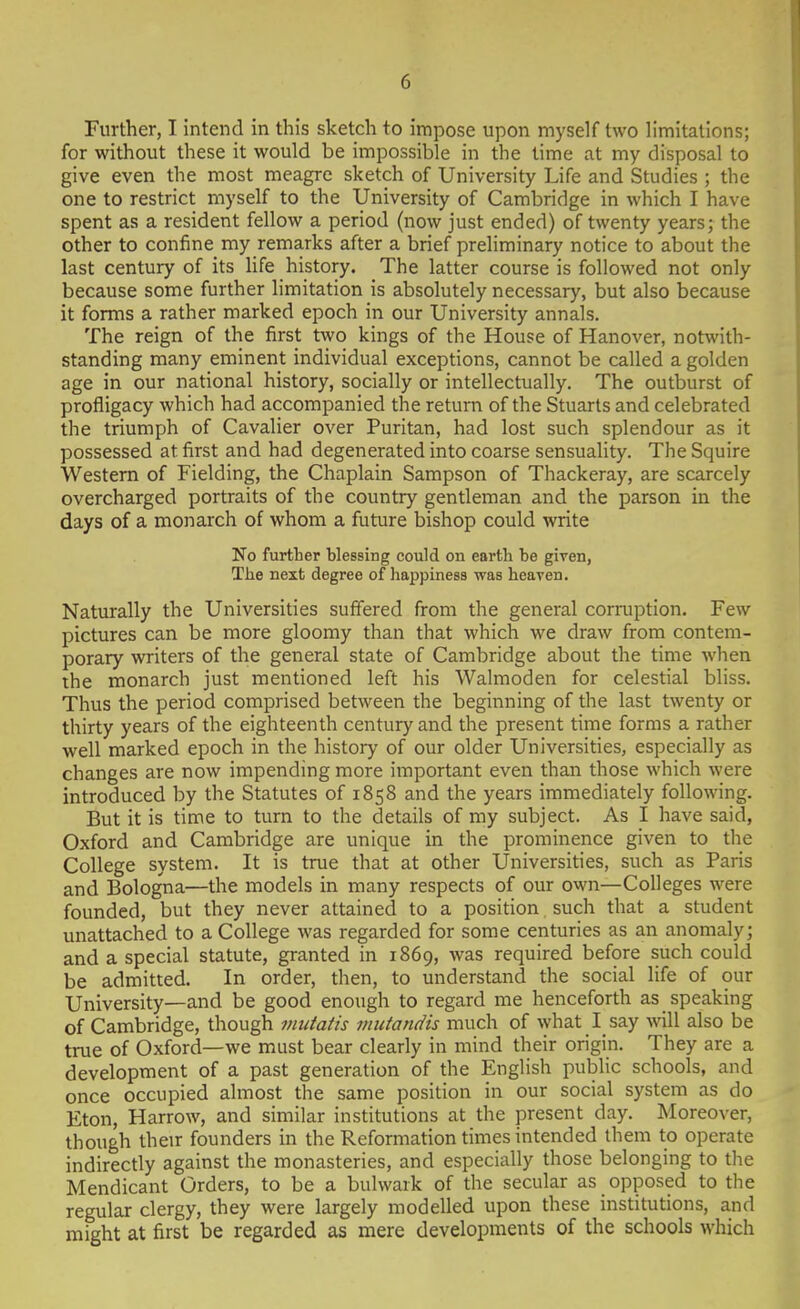 Further, I intend in this sketch to impose upon myself two limitations; for without these it would be impossible in the time at my disposal to give even the most meagre sketch of University Life and Studies ; the one to restrict myself to the University of Cambridge in which I have spent as a resident fellow a period (now just ended) of twenty years; the other to confine my remarks after a brief preliminary notice to about the last century of its Hfe history. The latter course is followed not only because some further limitation is absolutely necessary, but also because it forms a rather marked epoch in our University annals. The reign of the first two kings of the House of Hanover, notwith- standing many eminent individual exceptions, cannot be called a golden age in our national history, socially or intellectually. The outburst of profligacy which had accompanied the return of the Stuarts and celebrated the triumph of Cavalier over Puritan, had lost such splendour as it possessed at first and had degenerated into coarse sensuality. The Squire Western of Fielding, the Chaplain Sampson of Thackeray, are scarcely overcharged portraits of the country gentleman and the parson in the days of a monarch of whom a future bishop could write No further blessing could on earth he given, The next degree of happiness was heaven. Naturally the Universities suffered from the general corruption. Few pictures can be more gloomy than that which we draw from contem- porary writers of the general state of Cambridge about the time when the monarch just mentioned left his Walmoden for celestial bliss. Thus the period comprised between the beginning of the last twenty or thirty years of the eighteenth century and the present time forms a rather well marked epoch in the history of our older Universities, especially as changes are now impending more important even than those which were introduced by the Statutes of 1858 and the years immediately following. But it is time to turn to the details of my subject. As I have said, Oxford and Cambridge are unique in the prominence given to the College system. It is true that at other Universities, such as Paris and Bologna—the models in many respects of our own—Colleges were founded, but they never attained to a position such that a student unattached to a College was regarded for some centuries as an anomaly; and a special statute, granted in 1869, was required before such could be admitted. In order, then, to understand the social life of our University—and be good enough to regard me henceforth as speaking of Cambridge, though mutatis mutandis much of what I say will also be true of Oxford—we must bear clearly in mind their origin. They are a development of a past generation of the English public schools, and once occupied almost the same position in our social system as do Eton, Harrow, and similar institutions at the present day. Moreover, though their founders in the Reformation times intended them to operate indirectly against the monasteries, and especially those belonging to the Mendicant Orders, to be a bulwark of the secular as opposed to the regular clergy, they were largely modelled upon these institutions, and might at first be regarded as mere developments of the schools which