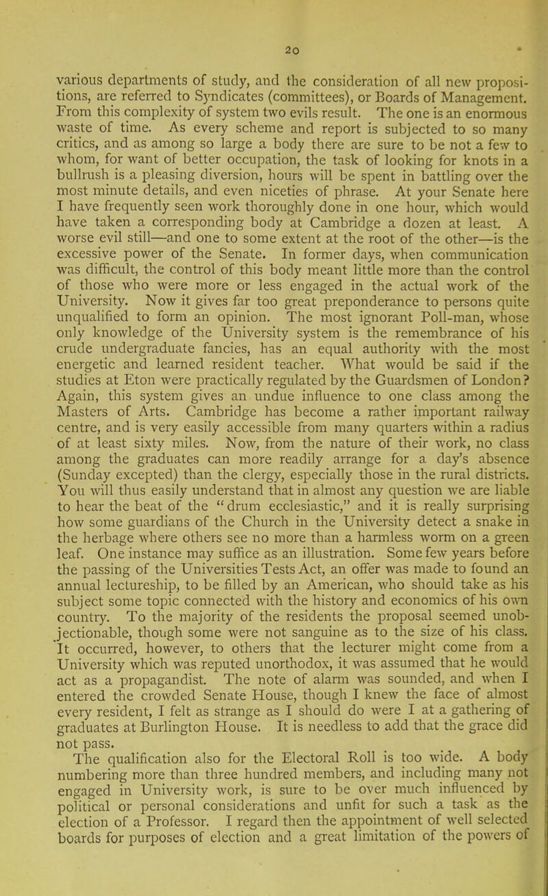 various departments of study, and the consideration of all new proposi- tions, are referred to Syndicates (committees), or Boards of Management. From this complexity of system two evils result. The one is an enormous waste of time. As every scheme and report is subjected to so many critics, and as among so large a body there are sure to be not a few to whom, for want of better occupation, the task of looking for knots in a bullrush is a pleasing diversion, hours will be spent in battling over the most minute details, and even niceties of phrase. At your Senate here I have frequently seen work thoroughly done in one hour, which would have taken a corresponding body at Cambridge a dozen at least. A worse evil still—and one to some extent at the root of the other—is the excessive power of the Senate. In former days, when communication was difficult, the control of this body meant little more than the control of those who were more or less engaged in the actual work of the University. Now it gives far too great preponderance to persons quite unqualified to form an opinion. The most ignorant Poll-man, whose only knowledge of the TJniversity system is the remembrance of his crude undergraduate fancies, has an equal authority with the most energetic and learned resident teacher. What would be said if the studies at Eton were practically regulated by the Guardsmen of London? Again, this system gives an undue influence to one class among the Masters of Arts. Cambridge has become a rather important railway centre, and is very easily accessible from many quarters within a radius of at least sixty miles. Now, from the nature of their work, no class among the graduates can more readily arrange for a day's absence (Sunday excepted) than the clergy, especially those in the rural districts. You will thus easily understand that in almost any question we are liable to hear the beat of the  drum ecclesiastic, and it is really surprising how some guardians of the Church in the University detect a snake in the herbage where others see no more than a harmless worm on a green leaf. One instance may suffice as an illustration. Some few years before the passing of the Universities Tests Act, an offer was made to found an annual lectureship, to be filled by an American, who should take as his subject some topic connected with the history and economics of his own countiy. To the majority of the residents the proposal seemed unob- jectionable, though some were not sanguine as to the size of his class. It occurred, however, to others that the lecturer might come from a University which was reputed unorthodox, it was assumed that he would act as a propagandist. The note of alarm was sounded, and when I entered the crowded Senate House, though I knew the face of almost every resident, I felt as strange as I should do were I at a gathering of graduates at Burlington House. It is needless to add that the grace did not pass. The qualification also for the Electoral Roll is too wide. A body numbering more than three hundred members, and including many not engaged in University work, is sure to be over much influenced by political or personal considerations and unfit for such a task as the election of a Professor. I regard then the appointment of well selected boards for purposes of election and a great limitation of the powers of