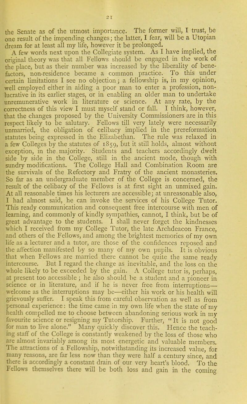 the Senate as of the utmost importance. The former will, I trust, be one result of the impending changes; the latter, I fear, will be a Utopian dream for at least all my life, however it be prolonged. A few words next upon the Collegiate system. As I have implied, the original theory was that all Fellows should be engaged in the work of the place, but as their number was increased by the liberality of bene- factors, non-residence became a common practice. To this under certain limitations I see no objection; a fellowship is, in my opinion, well employed either in aiding a poor man to enter a profession, non- lucrative in its earlier stages, or in enabling an older man to undertake unremunerative work in literature or science. At any rate, by the correctness of this view I must myself stand or fall. I think, however, that the changes proposed by the University Commissioners are in this respect likely to be salutary. Fellows till very lately were necessarily imraarried, the obligation of celibacy implied in the prereformation statutes being expressed in the Elizabethan. The rule was relaxed in a few Colleges by the statutes of 1859, but it still holds, almost without exception, in the. majority. Students and teachers accordingly dwelt side by side in the College, still in the ancient mode, though with sundry modifications. The College Hall and Combination Room are the survivals of the Refectory and Fratry of the ancient monasteries. So far as an undergraduate member of the College is concerned, the result of the celibacy of the Fellov/s is at first sight an unmixed gain. At all reasonable times his lecturers are accessible; at unreasonable also, I had almost said, he can invoke the services of his College Tutor. This ready communication and consequent free intercourse with men of learning, and commonly of kindly sympathies, cannot, I think, but be of great advantage to the students. I shall never forget the kindnesses which I received from my College Tutor, the late Archdeacon France, and others of the Fellows, and among the brightest memories of my own life as a lecturer and a tutor, are those of the confidences reposed and the affection manifested by so many of my own pupils. It is obvious that when Fellows are married there cannot be quite the same ready intercourse. But I regard the change as inevitable, and the loss on the whole likely to be exceeded by the gain. A College tutor is, perhaps, at present too accessible; he also should he a student and a pioneer in science or in literature, and if he is never free from interruptions— welcome as the interruptions may be—either his work or his health will grievously suffer. I speak this from careful observation as well as from personal experience: the time came in my own life when the state of my health compelled me to choose between abandoning serious work in my favourite science or resigning my Tutorship. Further,  It is not good for man to live alone. Many quickly discover this. Hence the teach- ing staff of the College is constantly weakened by the loss of those who are almost invariably among its most energetic and valuable members. The attractions of a Fellowship, notwithstanding its increased value, for many reasons, are far less now than they were half a century since, and there is accordingly a constant drain of our very heart's blood. To the Fellows themselves there will be both loss and gain in the coming
