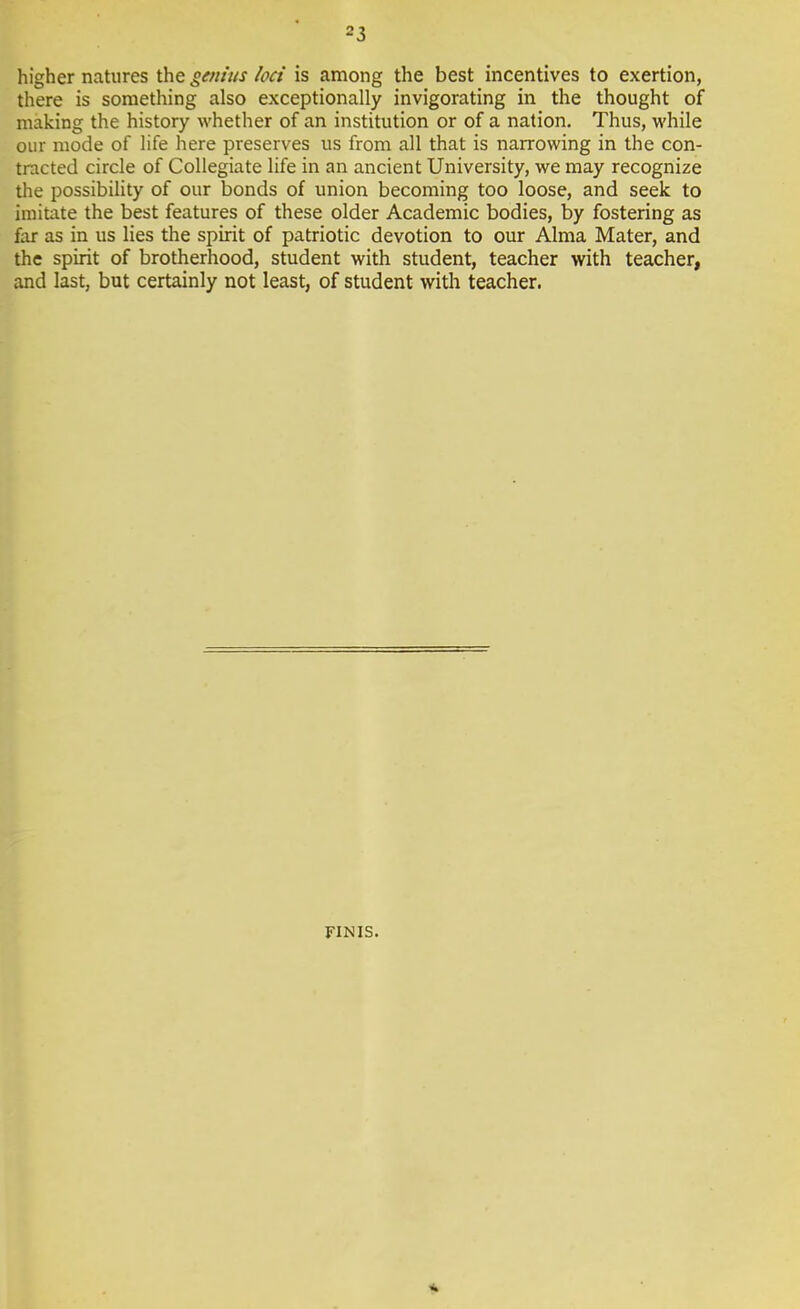 higher natures the genius loci is among the best incentives to exertion, there is something also exceptionally invigorating in the thought of making the history whether of an institution or of a nation. Thus, while our mode of life here preserves us from all that is narrowing in the con- tracted circle of Collegiate life in an ancient University, we may recognize the possibility of our bonds of union becoming too loose, and seek to imitate the best features of these older Academic bodies, by fostering as far as in us lies the spirit of patriotic devotion to our Alma Mater, and the spirit of brotherhood, student with student, teacher with teacher, and last, but certainly not least, of student with teacher. FINIS.