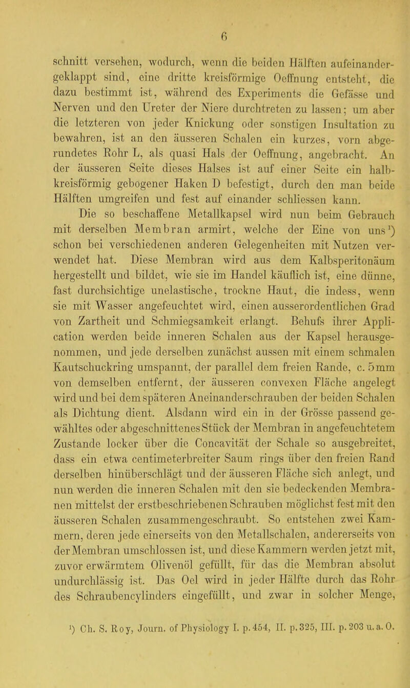 schnitt verschon, wodurch, wenn die beiden Halfteil au fei na nd er- geklappt sind, eine dritte kreisförmige Oefi'nung entsteht, die dazu bestimmt ist, während des Experiments die Gefässe und Nerven und den Ureter der Niere durchtreten zu lassen; um aber die letzteren von jeder Knickung oder sonstigen Insultation zu bewahren, ist an den äusseren Schalen ein kurzes, vorn abge- rundetes Rohr L, als quasi Hals der Oeffnung, angebracht. An der äusseren Seite dieses Halses ist auf einer Seite ein halb- kreisförmig gebogener Haken D befestigt, durch den man beide Hälften umgreifen und fest auf einander schliessen kann. Die so beschaffene Metallkapsel wird nun beim Gebrauch mit derselben Membran armirt, welche der Eine von uns1) schon bei verschiedenen anderen Gelegenheiten mit Nutzen ver- wendet hat. Diese Membran wird aus dem Kalbsperitonäum hergestellt und bildet, wie sie im Handel käuflich ist, eine dünne, fast durchsichtige unelastische, trockne Haut, die indess, wenn sie mit Wasser angefeuchtet wird, einen ausserordentlichen Grad von Zartheit und Schmiegsamkeit erlangt. Behufs ihrer Appli- cation werden beide inneren Schalen aus der Kapsel herausge- nommen, und jede derselben zunächst aussen mit einem schmalen Kautschuckring umspannt, der parallel dem freien Rande, c. 5 mm von demselben entfernt, der äusseren convexen Fläche angelegt wird und bei dem späteren Aneinanderschrauben der beiden Schalen als Dichtung dient. Alsdann wird ein in der Grösse passend ge- wähltes oder abgeschnittenes Stück der Membran in angefeuchtetem Zustande locker über die Concavität der Schale so ausgebreitet, dass ein etwa centimeterbreiter Saum rings über den freien Rand derselben hinüberschlägt und der äusseren Fläche sich anlegt, und nun werden die inneren Schalen mit den sie bedeckenden Membra- nen mittelst der erstbeschriebenen Schrauben möglichst fest mit den äusseren Schalen zusammengeschraubt. So (Mitstehen zwei Kam- mern, deren jede einerseits von den Metallschalen, andererseits von der Membran umschlossen ist, und diese Kammern werden jetzt mit, zuvor erwärmtem Olivenöl gefüllt, für das die Membran absolut undurchlässig ist. Das Oel wird in jeder Hälfte durch das Rohr des Schraubencylindcrs eingefüllt, und zwar in solcher Menge,