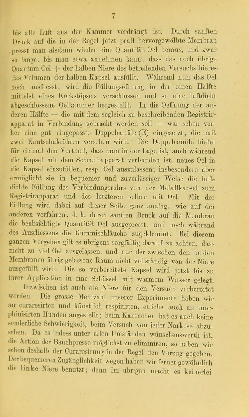 bis alle Luft aus der Kammer verdrängt ist. Durch sanften Druck auf die in der Regel jetzt prall hervorgewölbte Membran presst mau alsdann wieder eine Quantität Oel heraus, und zwar so lange, bis man etwa annehmen kann, dass das noch übrige Quantum Oel -f- der halben Niere des betreffenden Versuchsthieres- das Volumen der halben Kapsel ausfüllt. Während nun das Oel noch ausfliesst, wird die Füllungsöffnung in der einen Hälfte mittelst eines Korkstöpsels verschlossen und so eine luftdicht abgeschlossene Oelkammer hergestellt. In die Oeffnung der an- deren Hälfte — die mit dem sogleich zu beschreibenden Registrir- apparat in Verbindimg gebracht werden soll — war schon vor- her eine gut eingepasste Doppelcanüle (E) eingesetzt, die mit zwei Kautschukröhren versehen wird. Die Doppelcanüle bietet für einmal den Vortheil, dass man in der Lage ist, auch während die Kapsel mit dem Schraubapparat verbunden ist, neues Oel in die Kapsel einzufüllen, resp. Oel auszulassen; insbesondere aber ermöglicht sie in bequemer und zuverlässiger Weise die luft- dichte Füllung des Verbindungsrohrs von der Metallkapsel zum Registrirapparat und des letzteren selber mit Oel. Mit der Füllung wird dabei auf dieser Seite ganz analog, wie auf der anderen verfahren, d. h. durch sanften Druck auf die Membran die beabsichtigte Quantität Oel ausgepresst, und noch während des Ausfliessens die Gummischläuche zugeklemmt. Bei diesem ganzen Vorgehen gilt es übrigens sorgfältig darauf zu achten, dass nicht zu viel Oel ausgelassen, und nur der zwischen den beiden Membranen übrig gelassene Raum nicht vollständig von der Niere ausgefüllt wird. Die so vorbereitete Kapsel wird jetzt bis zu ihrer Application in eine Schüssel mit warmem Wasser gelegt. Inzwischen ist auch die Niere für den Versuch vorbereitet worden. Die grosse Mehrzahl unserer Experimente haben wir an curaresirten und künstlich respirirten, etliche auch an mor- phinisirten Hunden angestellt; beim Kaninchen hat es auch keine sonderliche Schwierigkeit, beim Versuch von jeder Narkose abzu- sehen. Da es indess unter allen Umständen wünschenswerth ist, die Action der Bauchpresse möglichst zu eliminiren, so haben wu- sch on deshalb der Curaresirung in der Regel den Vorzug gegeben. Der bequemeren Zugänglichkeit wegen haben wir ferner gewöhnlich die linke Niere benutzt; denn im übrigen macht es keinerlei