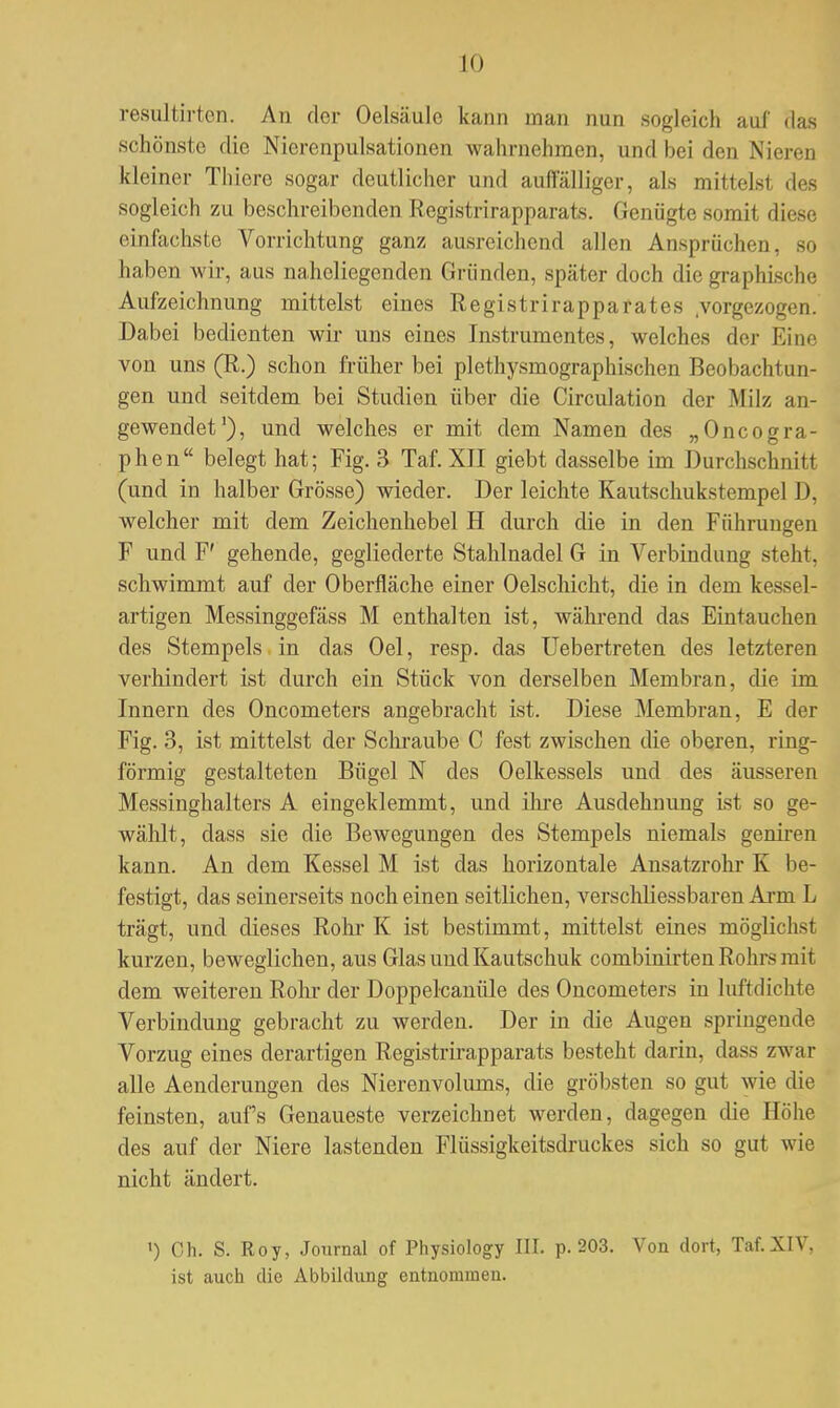 resultirt.cn. An der Oelsäulc kann man nun sogleich auf das schönste die Nicrenpulsationen wahrnehmen, und bei den Nieren kleiner Thiere sogar deutlicher und auffälliger, als mittels! des sogleich zu beschreibenden KV^istrirapparats. Genügte somit diese einfachste Vorrichtung ganz ausreichend allen Ansprüchen, so haben wir, aus naheliegenden Gründen, später doch die graphische Aufzeichnung mittelst eines Registrirapparates .vorgezogen. Dabei bedienten wir uns eines Instrumentes, welches der E von uns (R.) schon früher bei plethysmographischen Beobachtun- gen und seitdem bei Studien über die Circulation der Milz an- gewendet'), und welches er mit dem Namen des „Oncogra- phen belegt hat; Fig. 3 Taf. XII giebt dasselbe im Durchschnilt (und in halber Grösse) wieder. Der leichte Kautschukstempel 1), welcher mit dem Zeichenhebel H durch die in den Führungen F und F' gehende, gegliederte Stahlnadel G in Verbindung steht, schwimmt auf der Oberfläche einer Oelschicht, die in dem kessel- artigen Messinggefäss M enthalten ist, während das Eintauchen des Stempels in das Oel, resp. das Uebertreten des letzteren verhindert ist durch ein Stück von derselben Membran, die im Innern des Oncometers angebracht ist. Diese Membran, E der Fig. 3, ist mittelst der Schraube C fest zwischen die oberen, ring- förmig gestalteten Bügel N des Oelkessels und des äusseren Messinghalters A eingeklemmt, und ihre Ausdehnung ist so ge- wählt, dass sie die Bewegungen des Stempels niemals geniren kann. An dem Kessel M ist das horizontale Ansatzrohr K be- festigt, das seinerseits noch einen seitlichen, verschliessbaren Arm L trägt, und dieses Rohr K ist bestimmt, mittelst eines möglichst kurzen, beweglichen, aus Glas und Kautschuk combinirten Rohrs mit dem weiteren Rohr der Doppelcanüle des Oncometers in luftdichte Verbindung gebracht zu werden. Der in die Augen springende Vorzug eines derartigen Registrirapparats besteht darin, dass zwar alle Aenderungen des Nierenvolums, die gröbsten so gut wie die feinsten, aufs Genaueste verzeichnet werden, dagegen die Höhe des auf der Niere lastenden Flüssigkeitsdruckes sich so gut wie nicht ändert. ') Gh. S. Roy, Journal of Physiology III. p. 203. Von dort, Taf.XIV, ist auch die Abbildung entnommen.