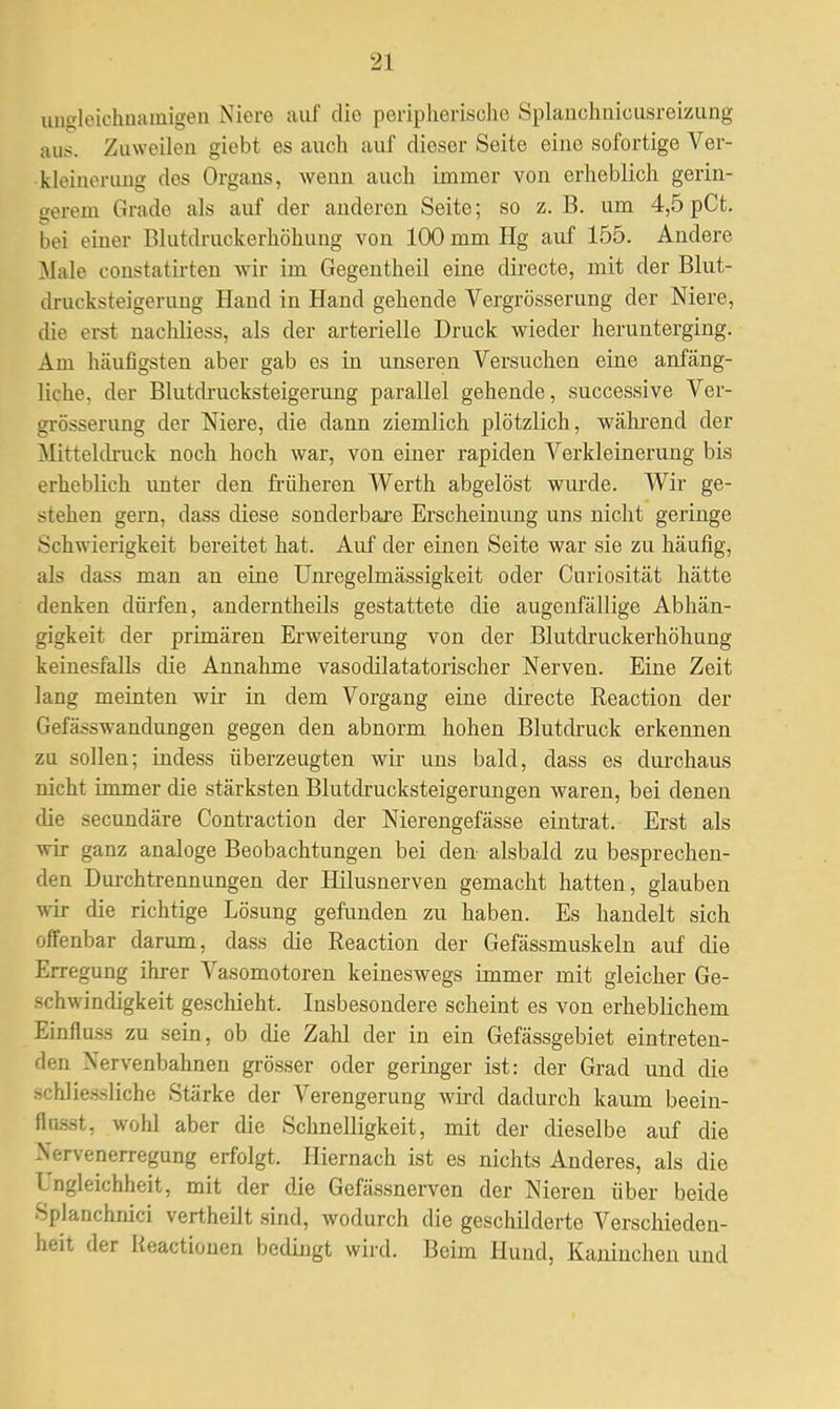 ungleichnamigen Niere auf die peripherische Splanchnicusreizung aus. Zuweilen giebt es auch auf dieser Seite eine sofortige Ver- kleinerung des Organs, wenn auch immer von erheblich gerin- gerem Grade als auf der anderen Seite; so z.B. um 4,5 pCt. bei einer Blutdruckerhöhung von 100 mm Hg auf 155. Andere Male constatirten wir im Gegentheil eine directe, mit der Blut- drucksteigerung Hand in Hand gehende Vergrösserung der Niere, die erst nachliess, als der arterielle Druck wieder herunterging. Am häufigsten aber gab es in unseren Versuchen eine anfäng- liche, der Blutdrucksteigerung parallel gehende, successive Ver- grösserung der Niere, die dann ziemlich plötzlich, während der Mitteldruck noch hoch war, von einer rapiden Verkleinerung bis erheblich unter den früheren Werth abgelöst wurde. Wir ge- stehen gern, dass diese sonderbare Erscheinung uns nicht geringe Schwierigkeit bereitet hat. Auf der einen Seite war sie zu häufig, als dass man an eine Unregelmässigkeit oder Curiosität hätte denken dürfen, anderntheils gestattete die augenfällige Abhän- gigkeit der primären Erweiterung von der Blutdruckerhöhung keinesfalls die Annahme vasodilatatorischer Nerven. Eine Zeit lang meinten wir in dem Vorgang eine directe Reaction der Gefässwandungen gegen den abnorm hohen Blutdruck erkennen zu sollen; indess überzeugten wir uns bald, dass es durchaus nicht immer die stärksten Blutclrucksteigerungen waren, bei denen die secundäre Contraction der Nierengefässe eintrat. Erst als wir ganz analoge Beobachtungen bei den alsbald zu besprechen- den Durchtrennungen der Hilusnerven gemacht hatten, glauben wir die richtige Lösung gefunden zu haben. Es handelt sich offenbar darum, dass die Reaction der Gefässmuskeln auf die Erregung ihrer Vasomotoren keineswegs immer mit gleicher Ge- schwindigkeit geschieht. Insbesondere scheint es von erheblichem Einfluss zu sein, ob die Zahl der in ein Gefässgebiet eintreten- den Nervenbahnen grösser oder geringer ist: der Grad und die schliessliche Stärke der Verengerung wird dadurch kaum beein- flußt, wohl aber die Schnelligkeit, mit der dieselbe auf die Nervenerregung erfolgt. Hiernach ist es nichts Anderes, als die Ungleichheit, mit der die Gefässnerven der Nieren über beide Splanchnici vertheilt sind, wodurch die geschilderte Verschieden- heit der Keactiouen bedingt wird. Beim Hund, Kaninchen und