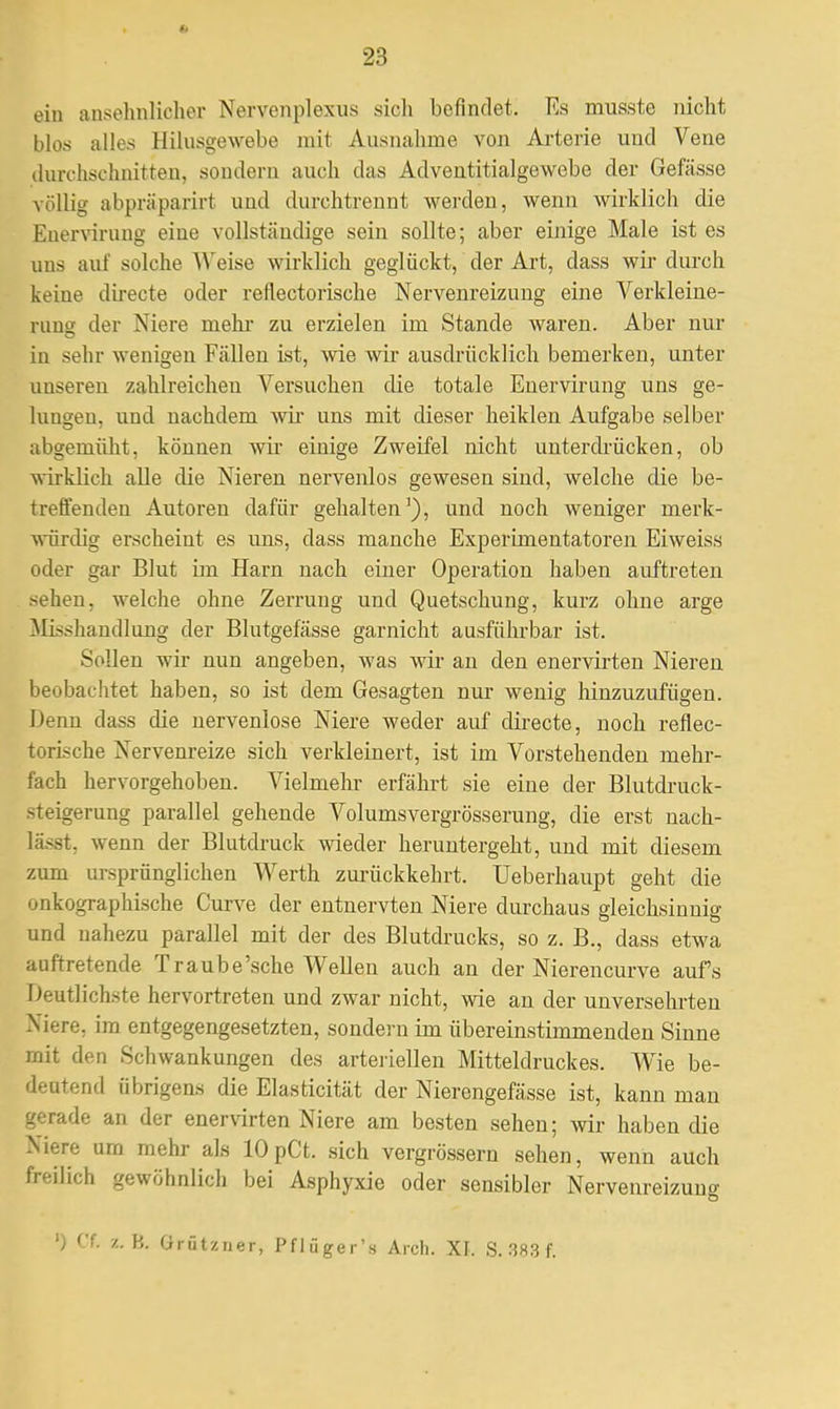 $1 23 ein ansehnlicher Nervenplexus sich befindet. Ks musste nicht blos alles Hilusgewebe mit Ausnahme von Arterie uud Vene durchschnitten, sondern auch das Adventitialgewebe der Gefässe völlig abpräparirt und durchtrennt werden, wenn wirklich die Euervirung eine vollständige sein sollte; aber einige Male ist es uns auf solche Weise wirklich geglückt, der Art, dass wir durch keiue directe oder reflectorische Nervenreizung eine Verkleine- rung der Niere mehr zu erzielen im Stande waren. Aber nur iu sehr wenigen Fällen ist, wie wir ausdrücklich bemerken, unter unseren zahlreichen Versuchen die totale Enervirung uns ge- lungen, und nachdem wir uns mit dieser heiklen Aufgabe selber abgemüht, können wir einige Zweifel nicht unterdrücken, ob wirklich alle die Nieren nervenlos gewesen sind, welche die be- treffenden Autoren dafür gehalten'), und noch weniger merk- würdig erscheint es uns, dass manche Experimentatoren Eiweiss oder gar Blut im Harn nach einer Operation haben auftreten sehen, welche ohne Zerrung und Quetschung, kurz ohne arge Mißhandlung der Blutgefässe garnicht ausführbar ist. Sollen wir nun angeben, was wir an den enervirten Nieren beobachtet haben, so ist dem Gesagten nur wenig hinzuzufügen. Denn dass die nervenlose Niere weder auf directe, noch reflec- torische Nervenreize sich verkleinert, ist im Vorstehenden mehr- fach hervorgehoben. Vielmehr erfährt sie eine der Blutdruck- steigerung parallel gehende Volumsvergrösserung, die erst nach- lässt, wenn der Blutdruck wieder heruntergeht, und mit diesem zum ursprünglichen Werth zurückkehrt. Ueberhaupt geht die onkographische Curve der entnervten Niere durchaus gleichsinnig und nahezu parallel mit der des Blutdrucks, so z. B., dass etwa auftretende Traube'sche Wellen auch an der Nierencurve aufs Deutlichste hervortreten und zwar nicht, wie an der unversehrten Niere, im entgegengesetzten, sondern im übereinstimmenden Sinne mit den Schwankungen des arteriellen Mitteldruckes. Wie be- deutend übrigens die Elasticität der Nierengefässe ist, kann man gerade an der enervirten Niere am besten sehen; wir haben die Niere um mehr als lOpCt. sich vergrössern sehen, wenn auch freilich gewöhnlich bei Asphyxie oder sensibler Nervenreizung ') Cf. z. B. ürützner, Pfliiger's Arch. XI. S. 383 f.