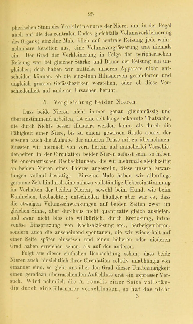 2f) pherischen Stumpfes Verkleinerung der Niere, und in der Regel auch auf die des centralen Eudes gleichfalls Volumsverkleinerung des Organs; einzelne Male blieb auf centrale Reizung jede wahr- nehmbare Reaction aus, eine Volumsvergrösserung trat niemals ein. Der Grad der Verkleinerung in Folge der peripherischen Reizuug war bei gleicher Stärke und Dauer der Reizung ein un- gleicher; doch haben wir mittelst unseren Apparats nicht ent- scheiden können, ob die einzelnen Hilusnerven gesonderten und ungleich grossen Gefässbezirken vorstehen, oder ob diese Ver- schiedenheit auf anderen Ursachen beruht. 5. Vergleichung beider Nieren. Dass beide Nieren nicht immer genau gleichmässig und übereinstimmend arbeiten, ist eine seit lange bekannte Thatsache, die durch Nichts besser illustrirt werden kann, als durch die Fähigkeit einer Niere, bis zu einem gewissen Grade ausser der eigenen auch die Aufgabe der anderen Drüse mit zu übernehmen. Mussten wir hiernach von vorn herein auf mancherlei Verschie- denheiten in der Circulation beider Nieren gefasst sein, so haben die oncometrischen Beobachtungen, die wir mehrmals gleichzeitig an beiden Nieren eines Thieres angestellt, diese unsere Erwar- tungen vollauf bestätigt. Einzelne Male haben wir allerdings geraume Zeit hindurch eine nahezu vollständige Uebereinstimmung im Verhalten der beiden Nieren, sowohl beim Hund, wie beim Kaninchen, beobachtet; entschieden häufiger aber war es, dass die etwaigen Volumsschwankungen auf beiden Seiten zwar im gleichen Sinne, aber durchaus nicht quantitativ gleich ausfielen, und zwar nicht blos die willkürlich, durch Erstickung, intra- venöse Einspritzung von Kochsalzlösung etc., herbeigeführten, sondern auch die anscheinend spontanen, die wir wiederholt auf einer Seite später einsetzen und einen höheren oder niederen Grad haben erreichen sehen, als auf der anderen. Folgt aus dieser einfachen Beobachtung schon, dass beide Nitren auch hinsichtlich ihrer Circulation relativ unabhängig von einander sind, so giebt uns über den Grad dieser Unabhängigkeit einen geradezu überraschenden Aufschluss erst ein expresser Ver- such. Wird nehmlich die A. renalis einer Seite vollstän- dig durch eine Klammer verschlossen, so hat das nicht 3