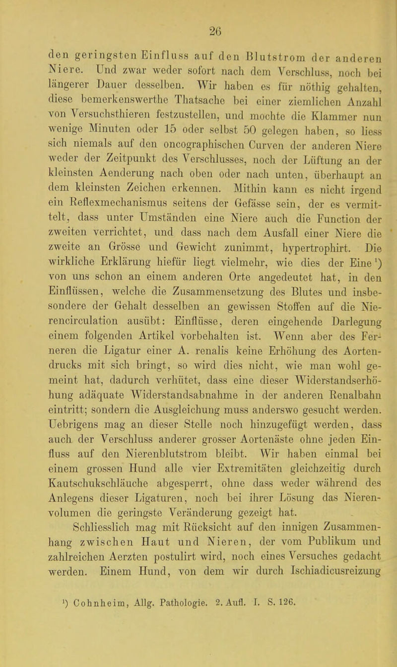 den geringsten Einfluss auf den Blutstrom der anderen Niere. Und zwar weder sofort nach dem Verschluss, noch bei längerer Dauer desselben. Wir haben es für nöthig gehalten, diese bomerkenswerthe Thatsache bei einer ziemlichen Anzahl von Versuchsthieren festzustellen, und mochte die Klammer nun wenige Minuten oder 15 oder selbst 50 gelegen haben, so liess sich niemals auf den oncographischen Curven der anderen Niere weder der Zeitpunkt des Verschlusses, noch der Lüftung an der kleinsten Aenderung nach oben oder nach unten, überhaupt an dem kleinsten Zeichen erkennen. Mithin kann es nicht irgend ein Reflexmechanismus seitens der Gefässe sein, der es vermit- telt, dass unter Umständen eine Niere auch die Function der zweiten verrichtet, und dass nach dem Ausfall einer Niere die zweite an Grösse und Gewicht zunimmt, hypertrophirt. Die wirkliche Erklärung hiefür liegt vielmehr, wie dies der Eine') von uns schon an einem anderen Orte angedeutet hat, in den Einflüssen, welche die Zusammensetzung des Blutes und insbe- sondere der Gehalt desselben an gewissen Stoffen auf die Nie- rencirculation ausübt: Einflüsse, deren eingehende Darlegung einem folgenden Artikel vorbehalten ist. Wenn aber des Fer- neren die Ligatur einer A. renalis keine Erhöhung des Aorten- drucks mit sich bringt, so wird dies nicht, wie man wohl ge- meint hat, dadurch verhütet, dass eine dieser Widerstandserhö- hung adäquate Widerstandsabnahme in der anderen Renalbahn eintritt; sondern die Ausgleichung muss anderswo gesucht werden. Uebrigens mag an dieser Stelle noch hinzugefügt werden, dass auch der Verschluss anderer grosser Aortenäste ohne jeden Ein- fluss auf den Nierenblutstrom bleibt. Wir haben einmal bei einem grossen Hund alle vier Extremitäten gleichzeitig durch Kautschukschläuche abgesperrt, ohne dass weder während des Anlegens dieser Ligaturen, noch bei ihrer Lösung das Nieren- volumen die geringste Veränderung gezeigt hat. Schliesslich mag mit Rücksicht auf den innigen Zusammen- hang zwischen Haut und Nieren, der vom Publikum und zahlreichen Aerzten postulirt wird, noch eines Versuches gedacht werden. Einem Hund, von dem wir durch Ischiadicusreizung ') Cohnheim, Allg. Pathologie. 2. Aufl. I. S. 126.