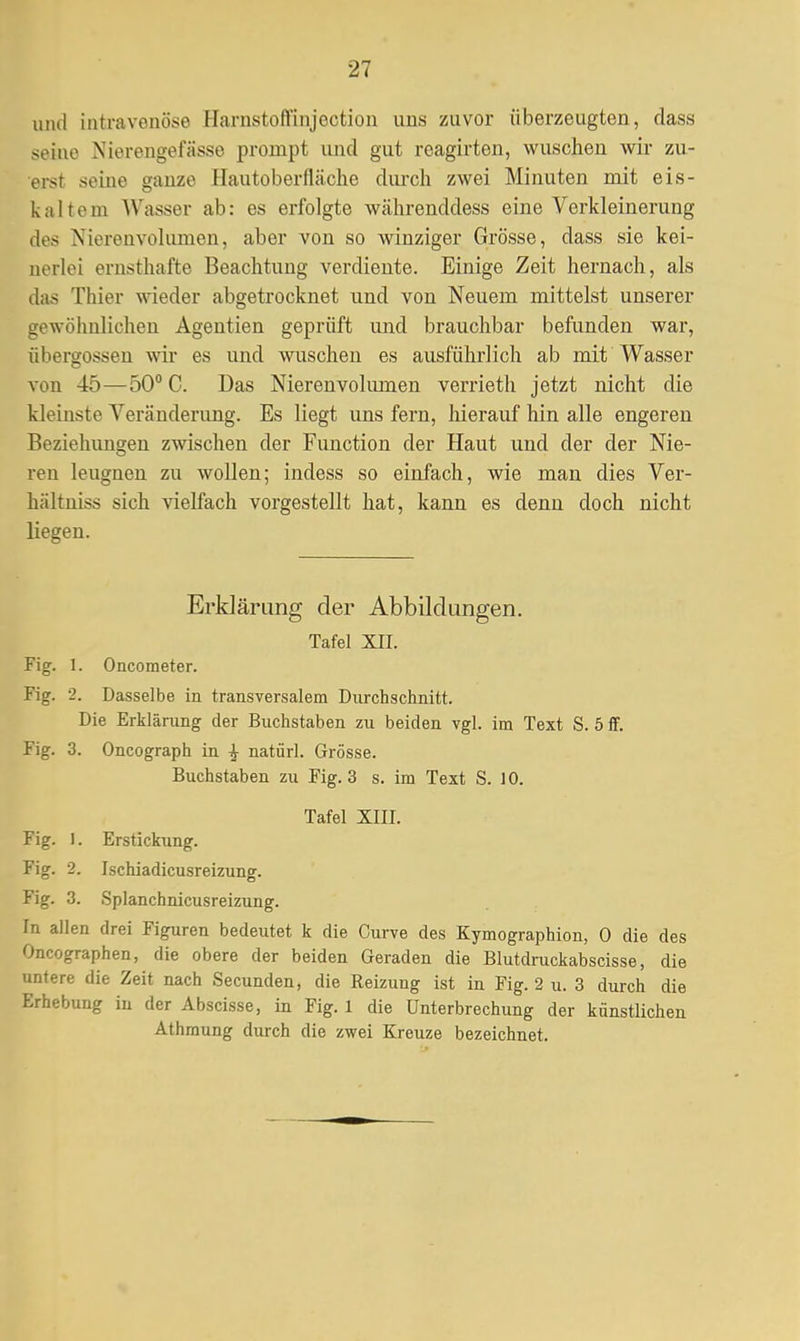 und intravenöse Harnstoffinjection uns zuvor überzeugten, dass seine Nierengefässe prompt und gut reagirten, wuschen wir zu- erst seine ganze Hautoberuäche durch zwei Minuten mit eis- kalte m Wasser ab: es erfolgte währenddess eine Verkleinerung des Nierenvolumen, aber von so winziger Grösse, dass sie kei- nerlei ernsthafte Beachtung verdiente. Einige Zeit hernach, als das Thier wieder abgetrocknet und von Neuem mittelst unserer gewöhnlichen Agentien geprüft und brauchbar befunden war, Übergossen wir es und wuschen es ausführlich ab mit Wasser von 45—50° C. Das Nierenvolmnen verrieth jetzt nicht die kleinste Veränderimg. Es liegt uns fern, hierauf hin alle engeren Beziehungen zwischen der Function der Haut und der der Nie- ren leugnen zu wollen; indess so einfach, wie man dies Ver- hältniss sich vielfach vorgestellt hat, kann es denn doch nicht liegen. Erklärung der Abbildungen. Tafel XII. Fig. 1. Oncometer. Fig. 2. Dasselbe in transversalem Durchschnitt. Die Erklärung der Buchstaben zu beiden vgl. im Text S. 5 ff. Fig. 3. Oncograph in ^ natürl. Grösse. Buchstaben zu Fig. 3 s. im Text S. 10. Tafel XIII. Fig. 1. Erstickung. Fig. 2. Ischiadicusreizung. Fig. 3. Splanchnicusreizung. In allen drei Figuren bedeutet k die Curve des Kymographion, 0 die des Oncographen, die obere der beiden Geraden die Blutdruckabscisse, die untere die Zeit nach Secunden, die Reizung ist in Fig. 2 u. 3 durch die Erhebung in der Abscisse, in Fig. 1 die Unterbrechung der künstlichen Athmung durch die zwei Kreuze bezeichnet.