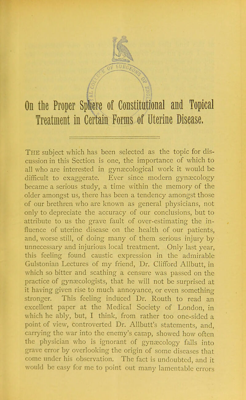 hi % On the Proper Sptee of Constitutional and Topical Treatment in Certain Forms of Uterine Disease. The subject which has been selected as the topic for dis- cussion in this Section is one, the importance of which to all who are interested in gynaecological work it would be difficult to exaggerate. Ever since modern gynaecology became a serious study, a time within the memory of the older amongst us, there has been a tendency amongst those of our brethren who are known as general physicians, not only to depreciate the accuracy of our conclusions, but to attribute to us the grave fault of over-estimating the in- fluence of uterine disease on the health of our patients, and, worse still, of doing many of them serious injury by unnecessary and injurious local treatment. Only last year, this feeling found caustic expression in the admirable Gulstonian Lectures of my friend. Dr. Clifford Allbutt, in which so bitter and scathing a censure was passed on the practice of gynaecologists, that he will not be surprised at it having given rise to much annoyance, or even something stronger. This feeling induced Dr. Routh to read an excellent paper at the Medical Society of London, in which he ably, but, I think, from rather too one-sided a point of view, controverted Dr. Allbutt's statements, and, carrying the war into the enemy's camp, showed how often the physician who is ignorant of gynaecology falls into grave error by overlooking the origin of some diseases that come under his observation. The fact is undoubted, and it would be easy for me to point out many lamentable errors