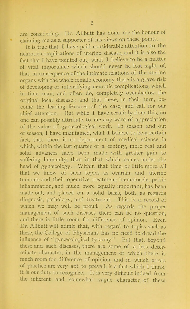 arc considering. Dr. AUbutt has clone me the honour of claiming- me as a supporter of his views on these points. It is true that I have paid considerable attention .to the neurotic complications of uterine disease, and it is also the fact that I have pointed out, what I believe to be a matter of vital importance which should never be lost sight of, that, in consequence of the intimate relations of the uterine organs with the whole female economy there is a grave risk of developing or intensifying neurotic complications, which in time may, and often do, completely overshadow the original local disease; and that these, in their turn, be- come the leading features of the case, and call for our chief attention. But while I have certainly done this, no one can possibly attribute to me any want of appreciation of the value of gynaecological work. In season and out of season, I have maintained, what I believe to be a certain fact, that there is no department of medical science in which, within the last quarter of a century, more real and solid advances have been made with greater gain to suffering humanity, than in that which comes under the head of gynaecology. Within that time, or little more, all that we know of such topics as ovarian and uterine tumours and their operative treatment, hsematocele, pelvic inflammation, and much more equally important, has been made out, and placed on a solid basis, both as regards diognosis, pathology, and treatment. This is a record of which we may well be proud. As regards the proper management of such diseases there can be no question, and there is little room for difference of opinion. Even Dr. Allbutt will admit that, with regard to topics such as these, the College of Physicians has no need to dread the influence of gynaecological tyranny. But that, beyond these and such diseases, there are some of a less deter- minate character, in the management of which there is much room for difference of opinion, and in which errors of practice are very apt to prevail, is a fact which, I think, it is our duty to recognize. It is very difficult indeed from the inherent and somewhat vague character of these