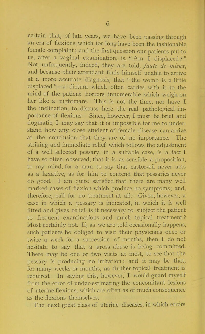 certain that, of late years, wc have been passing through an era of flexions, which for long have been the fashionable female complaint; and the first question our patients put to us, after a vaginal examination, is,  Am I displaced ? Not unfrequently, indeed, they are told, faute de mieiix, and because their attendant finds himself unable to arrive at a more accurate diagnosis, that  the womb is a little displaced —a dictum which often carries with it to the mind of the patient horrors innumerable which weigh on her like a nightmare. This is not the time, nor have I the inclination, to discuss here the real pathological im- portance of flexions. Since, however, I must be brief and dogmatic, I may say that it is impossible for me to under- stand how any close student of female disease can arrive at the conclusion that they are of no importance. The striking and immediate relief which follows the adjustment of a well selected pessary, in a suitable case, is a fact I have so often observed, that it is as sensible a proposition, to my mind, for a man to say that castor-oil never acts as a laxative, as for him to contend that pessaries never do good. I am quite satisfied that there are many well marked cases of flexion which produce no symptoms; and, therefore, call for no treatment at all. Given, however, a case in which a pessary is indicated, in which it is well fitted and gives relief, is it necessary to subject the patient to frequent examinations and much topical treatment ? Most certainly not. If, as we are told occasionally happens, such patients be obliged to visit their physicians once or twice a week for a succession of months, then I do not hesitate to say that a gross abuse is being committed. There may be one or two visits at most, to see that the pessary is producing no irritation ; and it may be that, for many weeks or months, no further topical treatment is required. In saying this, however, I would guard myself from the error of under-estimating the concomitant lesions of uterine flexions, which are often as of much consequence as the flexions themselves. The next great class of uterine diseases, in which errors