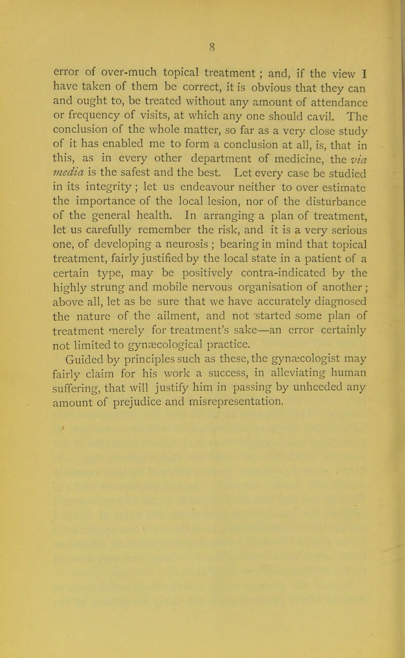 error of over-much topical treatment; and, if the view I have taken of them be correct, it is obvious that they can and ought to, be treated without any amount of attendance or frequency of visits, at which any one should cavil. The conclusion of the whole matter, so far as a very close study of it has enabled me to form a conclusion at all, is, that in this, as in every other department of medicine, the via media is the safest and the best. Let every case be studied in its integrity; let us endeavour neither to over estimate the importance of the local lesion, nor of the disturbance of the general health. In arranging a plan of treatment, let us carefully remember the risk, and it is a very serious one, of developing a neurosis ; bearing in mind that topical treatment, fairly justified by the local state in a patient of a certain type, may be positively contra-indicated by the highly strung and mobile nervous organisation of another; above all, let as be sure that we have accurately diagnosed the nature of the ailment, and not -started some plan of treatment merely for treatment's sake—an error certainly not limited to gynecological practice. Guided by principles such as these, the gynaecologist may fairly claim for his work a success, in alleviating human suffering, that will justify him in passing by unheeded any amount of prejudice and misrepresentation. 1