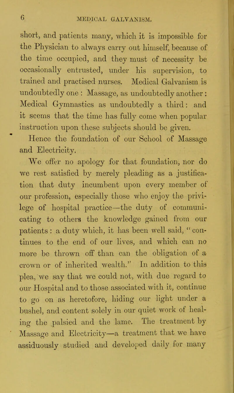 short, and patients many, which it is impossible for the Physician to always carry out himself, because of the time occupied, and they must of necessity be occasionally entrusted, under his supervision, to trained and practised nurses. Medical Galvanism is undoubtedly one : Massage, as undoubtedly another : Medical Gymnastics as undoubtedly a third: and it seems that the time has fully come when popular instruction upon these subjects should be given. Hence the foundation of our School of Massage and Electricity. We offer no apology for that foundation, nor do we rest satisfied by merely pleading as a justifica- tion that duty incumbent upon every member of our profession, especially those who enjoy the privi- lege of hospital practice—the duty of communi- cating to others the knowledge gained from our patients : a duty which, it has been well said,  con- tmues to the end of our lives, and which can no more be thrown oflf than can the obligation of a crown or of inherited wealth. In addition to this plea, we say that we could not, with due regard to our Hospital and to those associated with it, continue to go on as heretofore, hiding our light under a bushel, and content solely in our quiet work of heal- ing the palsied and the lame. The treatment by Massage and Electricity—a treatment tliat we have assiduously studied and developed daily for many