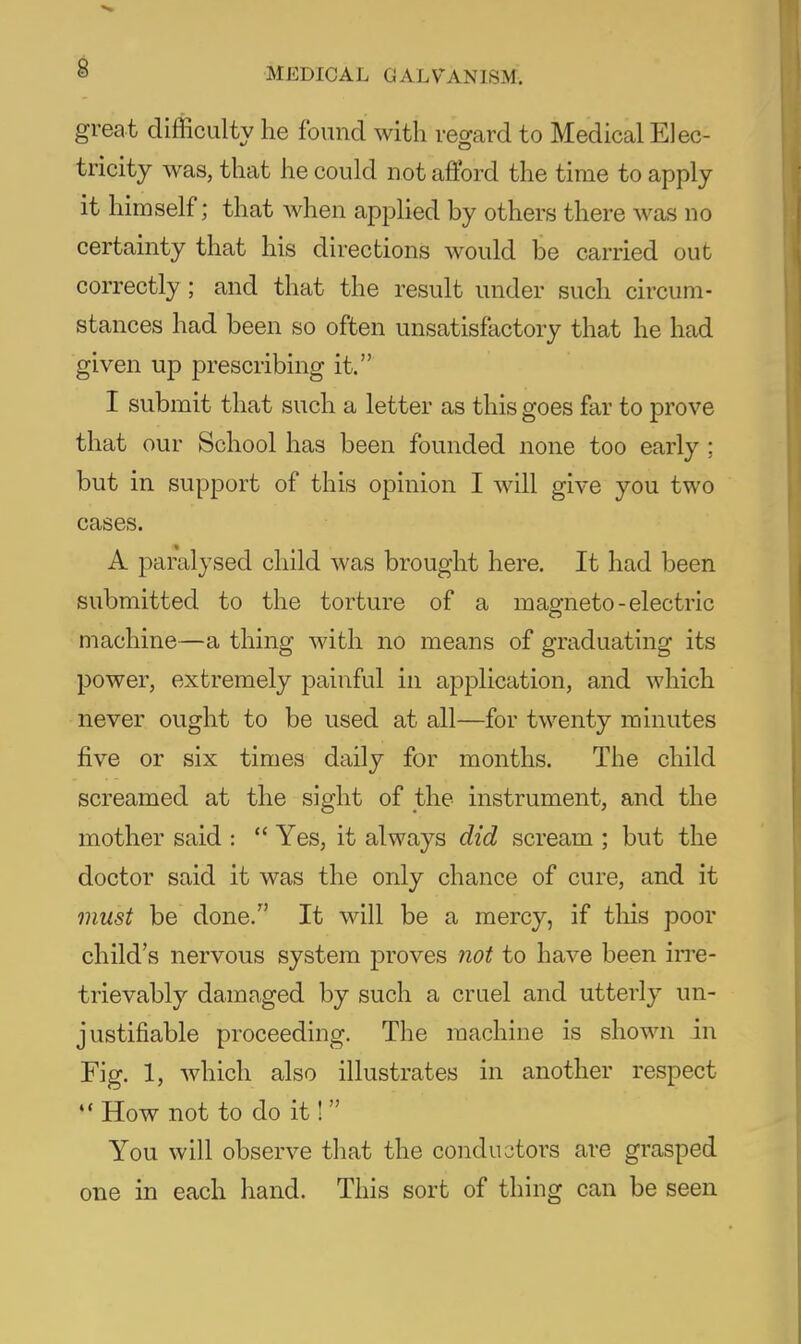 great difficulty he found with regard to Medical Elec- tricity was, that he could not afford the time to apply it himself; that when applied by others there was no certainty that his directions would be carried out correctly; and that the result under such circum- stances had been so often unsatisfactory that he had given up prescribing it. I submit that such a letter as this goes far to prove that our School has been founded none too early ; but in support of this opinion I will give you two cases. A paralysed child was brought here. It had been submitted to the torture of a maofneto-electric machine—a thing with no means of graduating its power, extremely painful in application, and which never ought to be used at all—for twenty minutes five or six times daily for months. The child screamed at the sight of the instrument, and the mother said :  Yes, it always did scream ; but the doctor said it was the only chance of cure, and it must be done. It will be a mercy, if tliis poor child's nervous system proves not to have been irre- trievably damaged by such a cruel and utterly un- justifiable proceeding. The machine is shown in Fig. 1, which also illustrates in another respect How not to do it! You will observe that the conductors are grasped one in each hand. This sort of thing can be seen