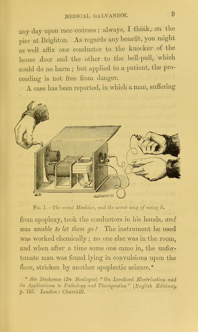 any day upon race-courses ; always, I think, 6n the pier at Brighton. As regards any benefit, you might as well caffix one conductor to the knocker of the house door and the other to the bell-pull,'which could do no harm; but applied to a patient, the pro- ceeding is not free from danger. A case has been reported, in which a man, suffering Fig. 1.—The tvorst Machine, and the worst way of using if, from apoplexy, took the conductors in his hands, a72d was unable to let them go / The instrument he used was worked chemically; no one else was in the room, and when after a, time some one came in, the unfor- tunate man was found lying in convulsions upon the floor, stricken by another apoplectic seizure.* * See Duchenne (De Boulogne)  On Localized Illecirizaiion and its ApplicoAions to Pathology and Theraj}eutics  {English Edition), p, 125. London: Churchill.