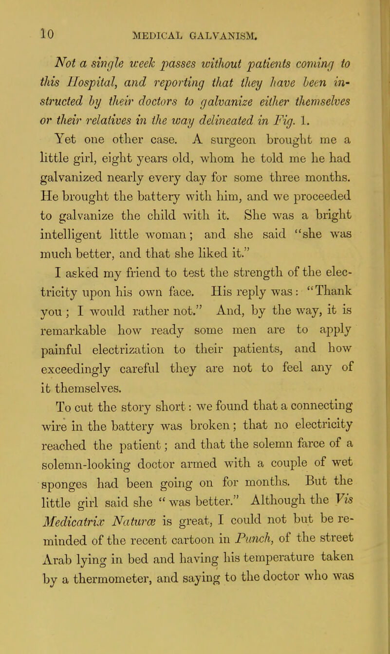 Not a single week passes without patients coming to this Hospital, and reporting that they have been in- structed hy their doctors to galvanize either themselves or their relatives in the way delineated in Fig. 1. Yet one other case. A surgeon brought me a little girl, eight years old, whom he told me he had galvanized nearly every day for some three months. He brought the battery with him, and we proceeded to galvanize the child with it. She was a bright intelligent little woman; and she said she was much better, and that she liked it. I asked my friend to test the strength of the elec- tricity upon his own face. His reply was : Thank you ; I would rather not. And, by the way, it is remarkable how ready some men are to apply painful electrization to their patients, and how exceedingly careful they are not to feel any of it themselves. To cut the story short: we found that a connecting wire in the battery was broken; that no electricity reached the patient; and that the solemn farce of a solemn-looking doctor armed with a couple of wet sponges had been going on for months. But the little girl said she  was better. Although the Vis Medicatrix Naturae is great, I could not but be re- minded of the recent cartoon in Fimch, of the street Arab lying in bed and having his temperature taken by a thermometer, and saying to the doctor who was