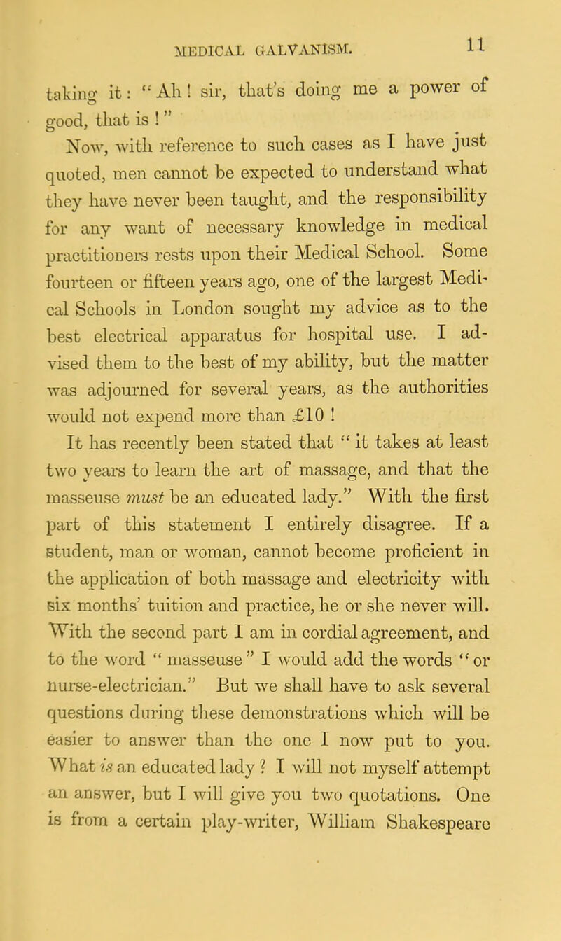 taking it: Ah! sir, that's doing me a power of good, that is !  Now, with reference to such cases as I have just quoted, men cannot be expected to understand what they have never been taught, and the responsibiUty for any want of necessary knowledge in medical practitioners rests upon their Medical School, Some fourteen or fifteen years ago, one of the largest Medi- cal Schools in London sought my advice as to the best electrical apparatus for hospital use. I ad- vised them to the best of my ability, but the matter was adjourned for several years, as the authorities would not expend more than £10 ! It has recently been stated that  it takes at least two years to learn the art of massage, and tliat the masseuse must be an educated lady. With the first part of this statement I entirely disagree. If a student, man or woman, cannot become proficient in the application of both massage and electricity with six months' tuition and practice, he or she never wilL With the second part I am in cordial agreement, and to the word  masseuse  I would add the words or nurse-electrician. But we shall have to ask several questions during these demonstrations which will be easier to answer than the one I now put to you. What is an educated lady ? I will not myself attempt an answer, but I will give you two quotations. One is from a certain play-writer, William Shakespeare