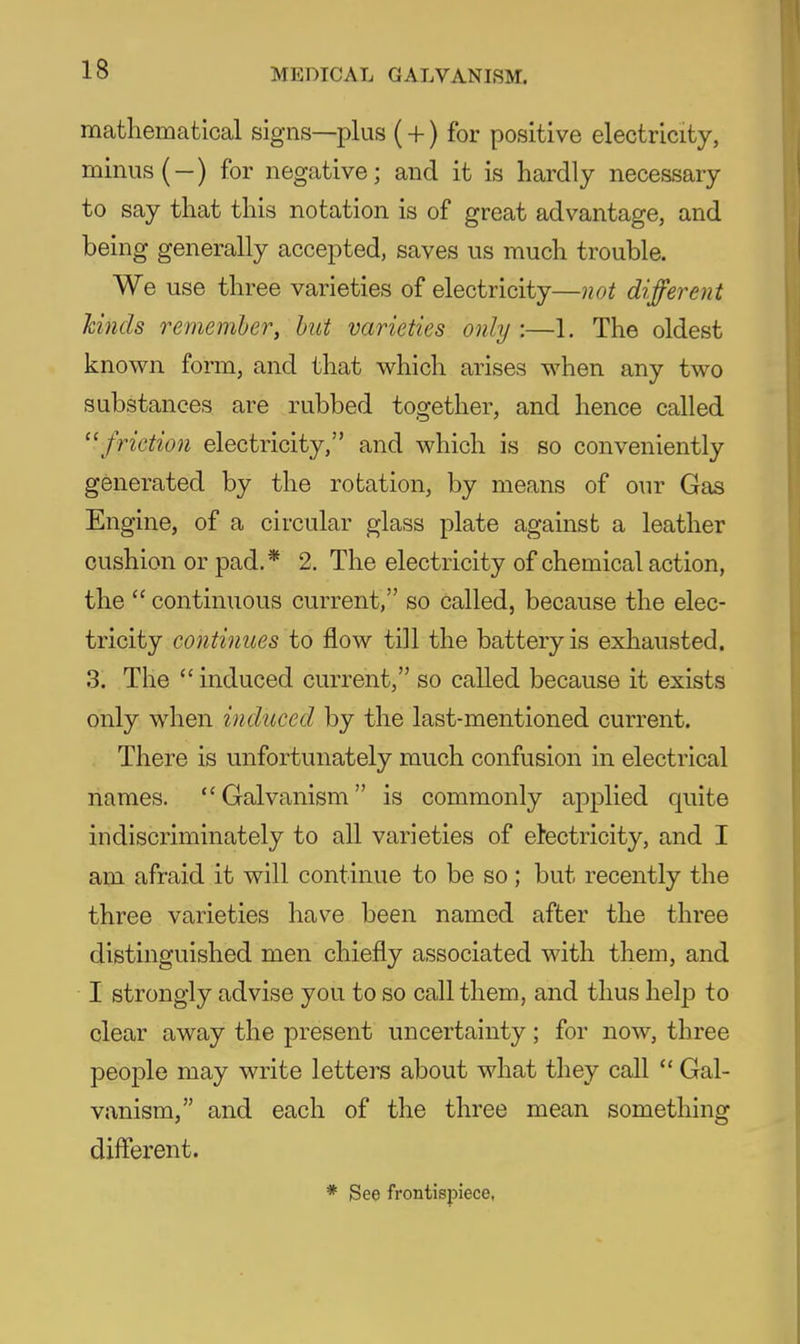 mathematical signs—plus (+) for positive electricity, minus (-) for negative; and it is hardly necessary to say that this notation is of great advantage, and being generally accepted, saves us much trouble. We use three varieties of electricity—not different hinds remember, hut varieties only :—1. The oldest known form, and that which arises when any two substances are rubbed together, and hence called  friction electricity, and which is so conveniently generated by the rotation, by means of our Gas Engine, of a circular glass plate against a leather cushion or pad.* 2. The electricity of chemical action, the  continuous current, so called, because the elec- tricity continues to flow till the battery is exhausted. .3. The  induced current, so called because it exists only when induced by the last-mentioned current. There is unfortunately much confusion in electrical names. Galvanism is commonly applied quite indiscriminately to all varieties of electricity, and I am afraid it will continue to be so; but recently the three varieties have been named after the three distinguished men chiefly associated with them, and I strongly advise you to so call them, and thus help to clear away the present uncertainty; for now, three people may write letters about what they call *' Gal- vanism, and each of the three mean something different. * See frontispiece,