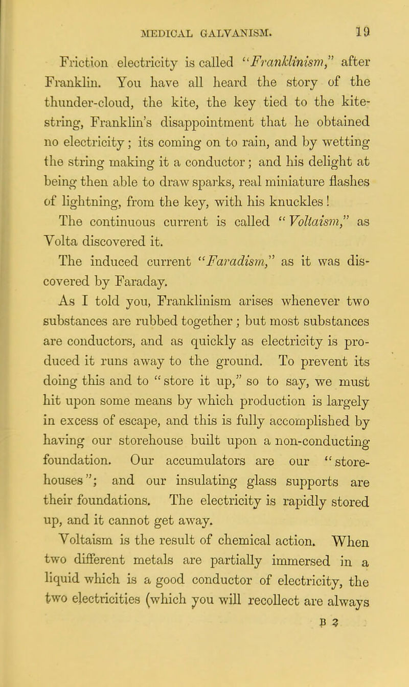 Friction electricity is called Fra7iklmism, after Franklin. You have all heard the story of the thunder-cloud, the kite, the key tied to the kite- string. Franklin's disappointment that he obtained no electricity; its coming on to rain, and by wetting the string making it a conductor; and his delight at being then able to draw sparks, real miniature flashes of lightning, from the key, with his knuckles ! The continuous current is called  Voliaism as Volta discovered it. The induced current Faradism,'' as it was dis- covered by Faraday. As I told you, Franklinism arises whenever two substances are rubbed together; but most substances are conductors, and as quickly as electricity is pro- duced it runs away to the ground. To prevent its doing this and to  store it up, so to say, we must hit upon some means by which production is largely in excess of escape, and this is fully accomplished by having our storehouse built upon a non-conducting foundation. Our accumulators are our store- houses; and our insulating glass supports are their foundations. The electricity is rapidly stored up, and it cannot get away. Yoltaism is the result of chemical action. When two different metals are partially immersed in a liquid which is a good conductor of electricity, the two electricities (which you will recollect are always