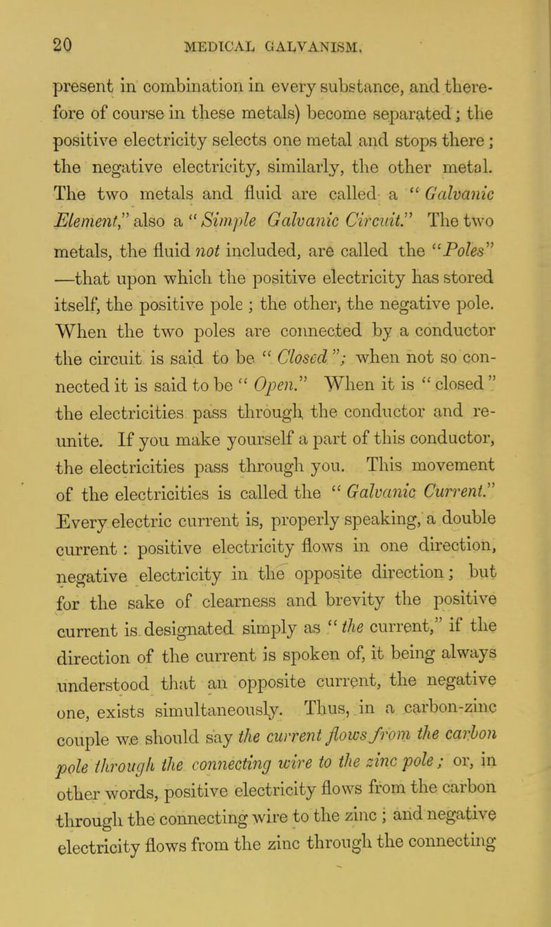 present in combination in every substance, and there- fore of course in these metals) become separated; the positive electricity selects one metal and stops there; the negative electricity, similarly, the other metal. The two metals and fluid are called a  Galvanic Elenwit, aX&o £i Simple Galvanic Circuit. The two metals, the fluid not included, are called the Poles —that upon which the positive electricity has stored itself, the positive pole ; the other, the negative pole. When the two poles are connected by a conductor the circuit is said to be  Closed ; when not so con- nected it is said to be  Open. When it is  closed  the electricities pass through, the conductor and re- unite. If you make yourself a part of this conductor, the electricities pass through you. This movement of the electricities is called the  Galvanic Current. Every electric current is, properly speaking, a double current: positive electricity flows in one direction, negative electricity in the opposite direction; but for the sake of clearness and brevity the positive current is.designated simply as the current, if the direction of the current is spoken of, it being always understood that an opposite current, the negative one, exists simultaneously. Thus, in a carbon-zinc couple w.e should say the current flows from the carhon pole through the connecting wire to the zinc pole; or, in other words, positive electricity flows from the carbon through the connecting wire to the zinc ; and negative electricity flows from the zinc through the connecting