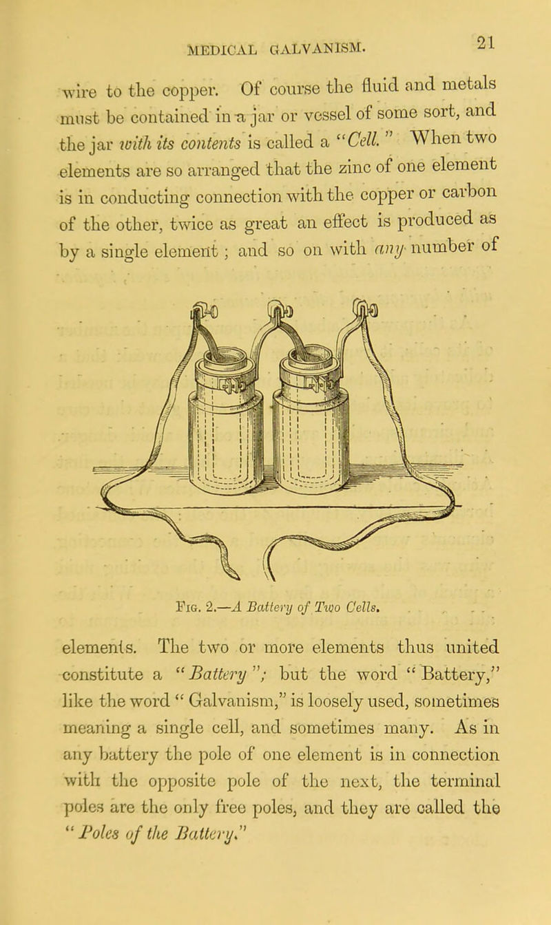 wire to the copper. Of course the fluid and metals must be contained in-a jar or vessel of some sort, and the jar loith its contents \s called a Cell.  When two elements are so arranged that the zinc of one element is in conducting connection with the copper or carbon of the other, twice as great an effect is produced as by a single element; and so on with any- number of Fig. 2.—a Battery of TiQo Cells. elements. The two or more elements thus united constitute a Battery; but the word Battery, like the word  Galvanism, is loosely used, sometimes meaning a single cell, and sometimes many. As in any battery the pole of one element is in connection with the opposite pole of the next, the terminal poles are the only free poles, and they are called the JPoles of the Batta-y.