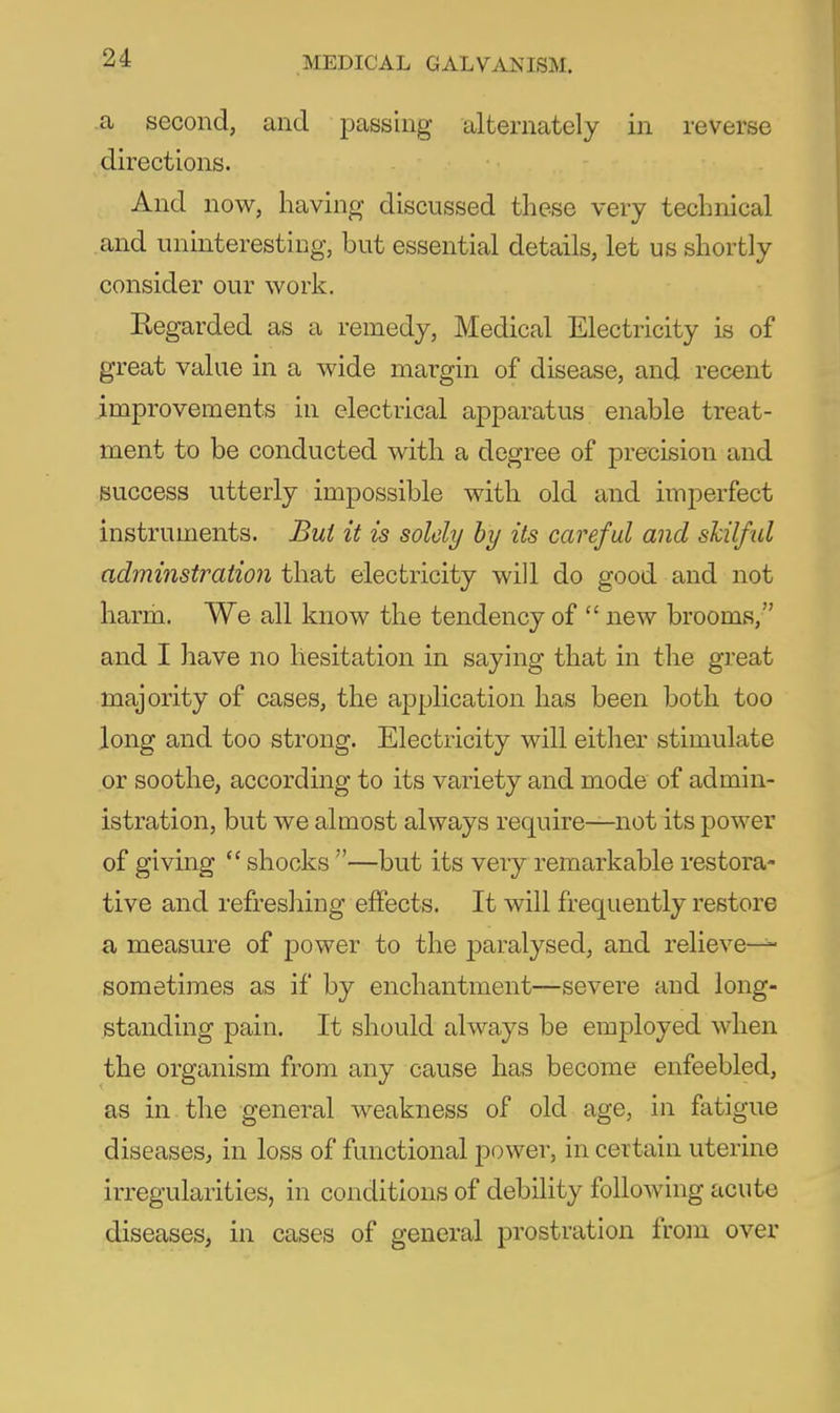 a second, and passing alternately in reverse directions. And now, having discussed these very technical and uninteresting, but essential details, let us shortly consider our work. Regarded as a remedy, Medical Electricity is of great value in a wide margin of disease, and recent improvements in electrical apparatus enable treat- ment to be conducted with a degree of precision and success utterly impossible with old and imperfect instruments. Bui it is solely hy its careful and skilful adminstraiion that electricity will do good and not harm. We all know the tendency of  new brooms, and I have no hesitation in saying that in the great majority of cases, the application has been both too long and too strong. Electricity will either stimulate or soothe, according to its variety and mode of admin- istration, but we almost always require—not its power of giving  shocks —but its very remarkable restora- tive and refreshing effects. It will frequently restore a measure of power to the paralysed, and relieve- sometimes as if by enchantment—severe and long- standing pain. It should always be employed when the organism from any cause has become enfeebled, as in the general weakness of old age, in fatigue diseases, in loss of functional power, in certain uterine irregularities, in conditions of debility following acute diseases, in cases of general prostration from over
