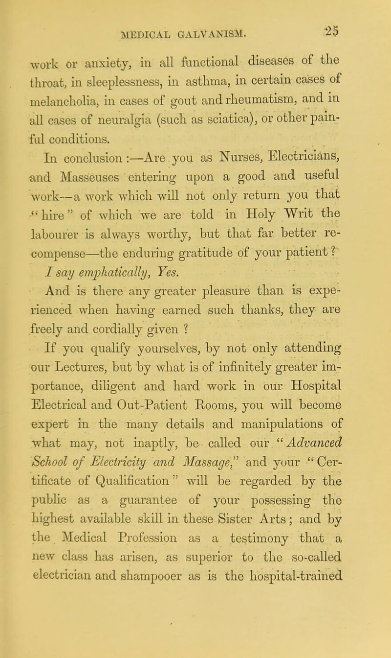 work or anxiety, in all functional diseases of the throat, in sleeplessness, in asthma, in certain cases of melancholia, in cases of gout and rheumatism, and in all cases of neuralgia (such as sciatica), or other pain- ful conditions. In conclusion:—Are you as Nurses, Electricians, find Masseuses entering upon a good and useful work—a work which will not only return you that hire of which we are told in Holy Writ the Ifibourer is always worthy, but that far better re- compense—the enduring gratitude of your patient I say emphatically, Yes. And is there any greater pleasure than is expe- rienced when having earned such thanks, they are freely and cordially given ? If you qualify yourselves, by not only attending our Lectures, but by what is of infinitely greater im- portance, diugent and hard work in our Hospital Electrical and Out-Patient Rooms, you will become expert in the many details and manipulations of what may, not maptly, be called our Advanced School of Electricity and Massage^' and your  Cer- tificate of Qualification will be regarded by the public as a guarantee of your possessing the highest available skill in these Sister Arts; and by the Medical Pi-ofession as a testimony that a new class has arisen, as superior to the so-called electrician and shampooer as is the hospital-trained