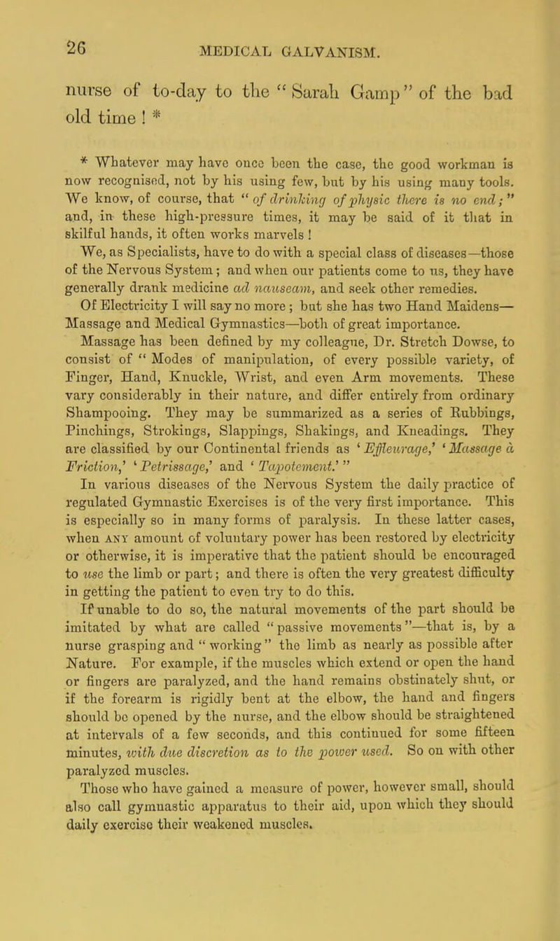 nurse of to-day to the  Sarah Gamp of the bad old time ! * * Whatever may have once been the case, the good workman is now recogaisod, not by his using few, but by his using many tools. We know, of course, that  of drinlcincj of physic there is no end; and, in these high-pressure times, it may be said of it that in skilful hands, it often works marvels ! We, as Specialists, have to do with a special class of diseases—those of the Nervous System; and when our patients come to us, they have generally drank medicine ad nauseam, and seek other remedies. Of Electricity I will say no more ; but she has two Hand Maidens— Massage and Medical Gymnastics—both of great importance. Massage has been defined by my colleague. Dr. Stretch Dowse, to consist of  Modes of manipulation, of evei'y possible variety, of Finger, Hand, Knuckle, Wrist, and even Arm movements. These vary considerably in their nature, and diflPer entirely from ordinary Shampooing. They may be summarized as a series of Eubbings, Pinchings, Strokings, Slappiugs, Shakings, and Kneadings. They are classified by our Continental friends as ' Effleurage' ' Massage a Friction,' ^Petrissage,' and ' Tapotcment.' In various diseases of the Nervous System the daily practice of regulated Gymnastic Exercises is of the very first importance. This is especially so in many forms of paralysis. In tbese latter cases, when ANY amount of voluntary power has been restored by electricity or otherwise, it is imperative that the patient sbould be encouraged to iise the limb or part; and there is often the very greatest difficulty in getting the patient to even try to do this. If unable to do so, the natural movements of the part should be imitated by what are called  passive movements —that is, by a nurse grasping and  working  the limb as nearly as possible after Nature. For example, if the muscles which extend or open the hand or fingers are paralyzed, and the hand remains obstinately shut, or if the forearm is rigidly bent at the elbow, the hand and fingers should be opened by the nurse, and the elbow should be straightened at intervals of a few seconds, and this continued for some fifteen minutes, loith due discretion as to the poiver used. So on with other paralyzed muscles. Those who have gained a measure of power, however small, should also call gymnastic apparatus to their aid, upon wbich they should daily exercise their weakened muscles.
