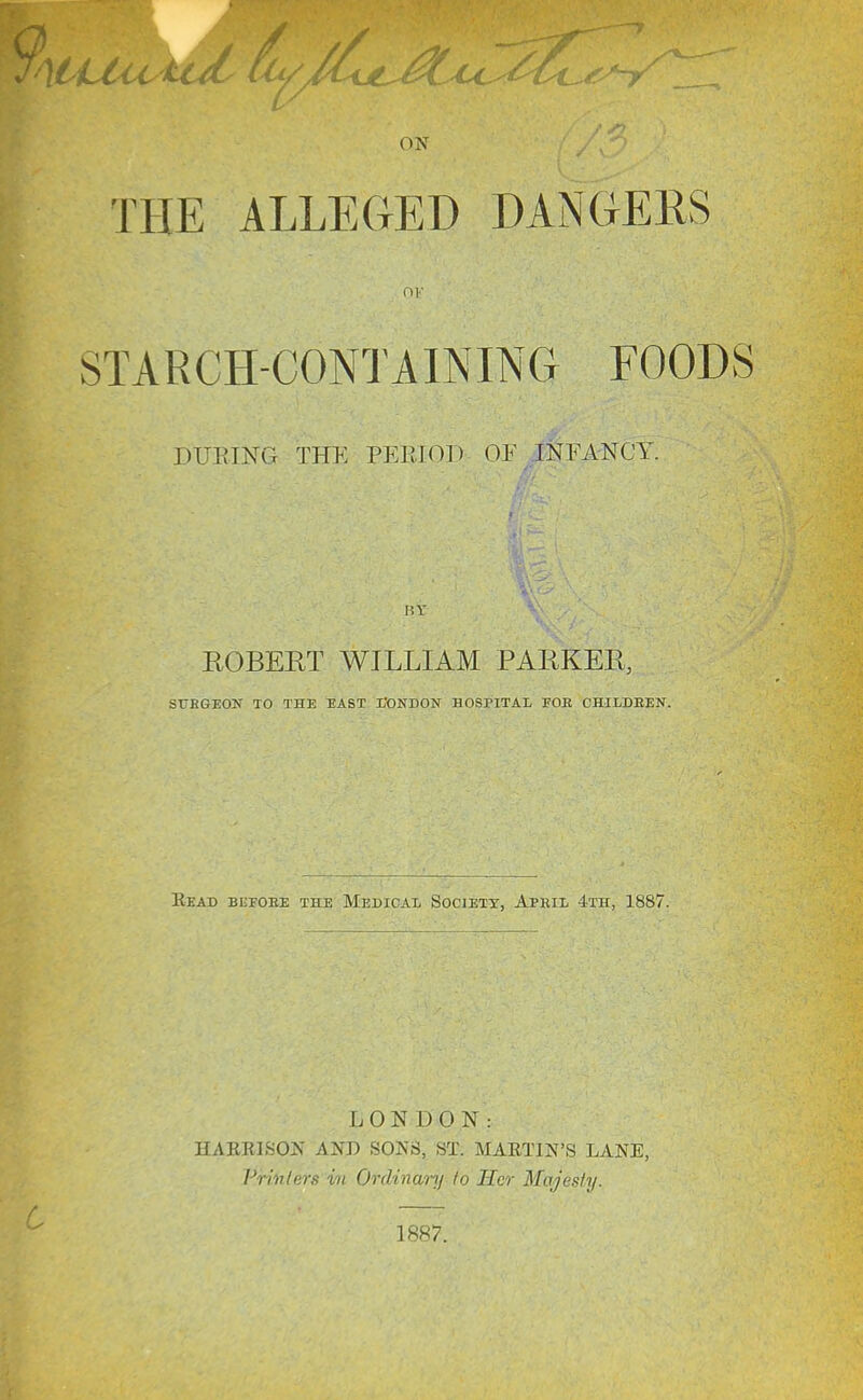 ON THE ALLEGED DANGERS OK STARCH-CONTAINING FOODS DURING THE PERIOl-) OF INFANCY. BY ROBERT WILLIAM PARKER, SUBGEON TO THE TIAST L'ONDON HOSPITAL FOE CHILDEEN. Eead beeoee the Medicai, Society, April 4th, 1887. LONDON: HAERLSON AND SONS, ST; MARTIN'S LANE, Pn'nlers im, Ordinanf to Scr Majesty.