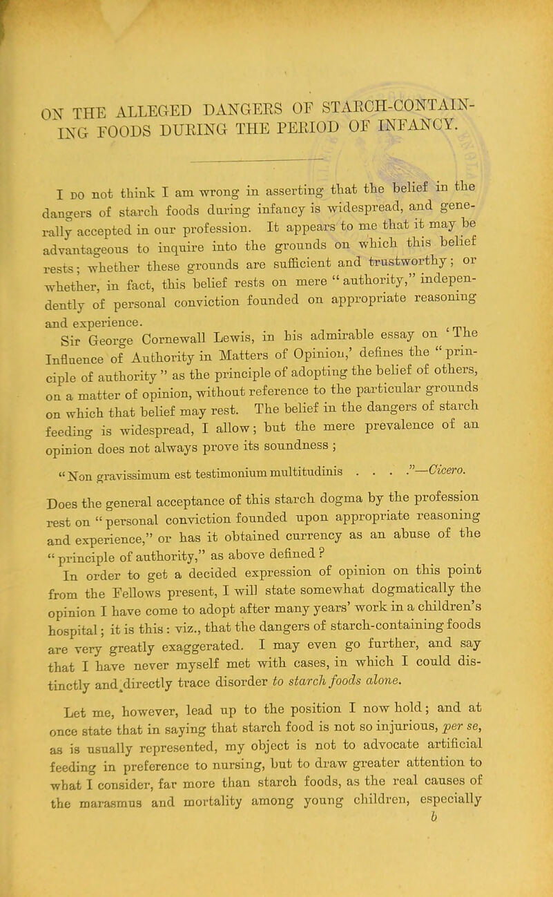 ON THE ALLEGED DANGERS OF STARCH-CONTAIN- ING FOODS DURING THE PERIOD OF INFANCY. I DO not think I am wrong in asserting that the belief in the dangers of starch foods daring infancy is widespread, and gene- rally accepted in our profession. It appears to me that it may be advantageous to inquire into the grounds on which this belief rests; whether these grounds are sufficient and trustworthy; or whether, in fact, this belief rests on mere  authority, indepen- dently of personal conviction founded on appropriate reasoning and experience. Sir George Cornewall Lewis, in his admirable essay on I he Influence of Authority in Matters of Opinion,' defines the prin- ciple of authority  as the principle of adopting the belief of others, ou a matter of opinion, without reference to the particular grounds on which that belief may rest. The belief in the dangers of starch feeding is widespread, I allow; but the mere prevalence of an opinion does not always prove its soundness ; Non gravissimum est testimonium multitudinis . . . .—Cicero. Does the general acceptance of this starch dogma by the profession rest on personal conviction founded upon appropriate reasoning and experience, or has it obtained currency as an abuse of the  principle of authority, as above defined ? In order to get a decided expression of opinion on this point from the FeUows present, I will state somewhat dogmatically the opinion I have come to adopt after many years' work in a children's hospital; it is this: viz., that the dangers of starch-containing foods are very greatly exaggerated. I may even go further, and say that I have never myself met with cases, in which I could dis- tinctly and.directly trace disorder to starch foods alone. Let me, however, lead up to the position I now hold; and at once state that in saying that starch food is not so injurious, per se, as is usually represented, my object is not to advocate artificial feeding in preference to nursing, but to draw greater attention to what I consider, far more than starch foods, as the real causes of the mara.smu3 and mortality among young children, especially h