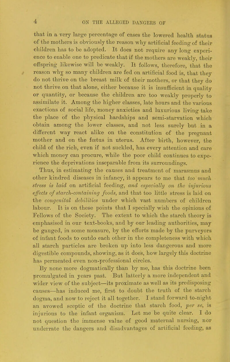 that in a very large percentage of cases the lowered health status of the mothers is obviously the reason why artificial feeding of their children has to be adopted. It does not require any long experi- ence to enable one to predicate that if the mothers are weakly, their offspring likewise will be weakly. It follows, therefore, that the i reason why so many children are fed on artificial food is, that they do not thrive- on the breast milk of their mothers, or that they do not thrive on that alone, either because it is insufiicient in quality or quantity, or because the children are too weakly properly to assimilate it. Among the higher classes, late hours and the various exactions of social life, money anxieties and luxurious living take the place of the physical hardships and semi-starvation which obtain among the lower classes, and not less surely but in a different way react alike on the constitution of the pregnant mother and on the foetus in uterus. After birth, however, the child of the rich, even if not suckled, has every attention and care which money can procure, while the poor child continues to expe- rience the deprivations inseparable from its surroundings. Thus, in estimating the causes and treatment of marasmus and other kindred diseases in infancy, it appears to me that too much stress is laid on artificial feeding, and especially on the injurious effects of starch-containing foods, and that too little stress is laid on the congenital debilities under which vast numbers of children labour. It is on these points that I specially wish the opinions of Fellows of the Society. The extent to which the starch theory is emphasised in our text-books, and by oar leading authorities, may be gauged, in some measure, by the efl^orts made by the purveyors of infant foods to outdo each other in the completeness with which all starch particles are broken up into less dangerous and more digestible compounds, showing, as it does, how largely this doctrine has permeated even nou-professional circles. By none more dogmatically than by me, has this doctrine been promulgated in years past. But latterly a more independent and wider view of the subject—its proximate as well as its predisposing causes—has induced me, first to doubt the truth of the starch dogma, and now to reject it all together. I stand forward to-night an avowed sceptic of the doctrine that starch food, per se, is injurious to the infant organism. Let me be quite clear. I do not question the immense value of good maternal nursing, nor underrate the dangers and disadvantages of artificial feeding, as