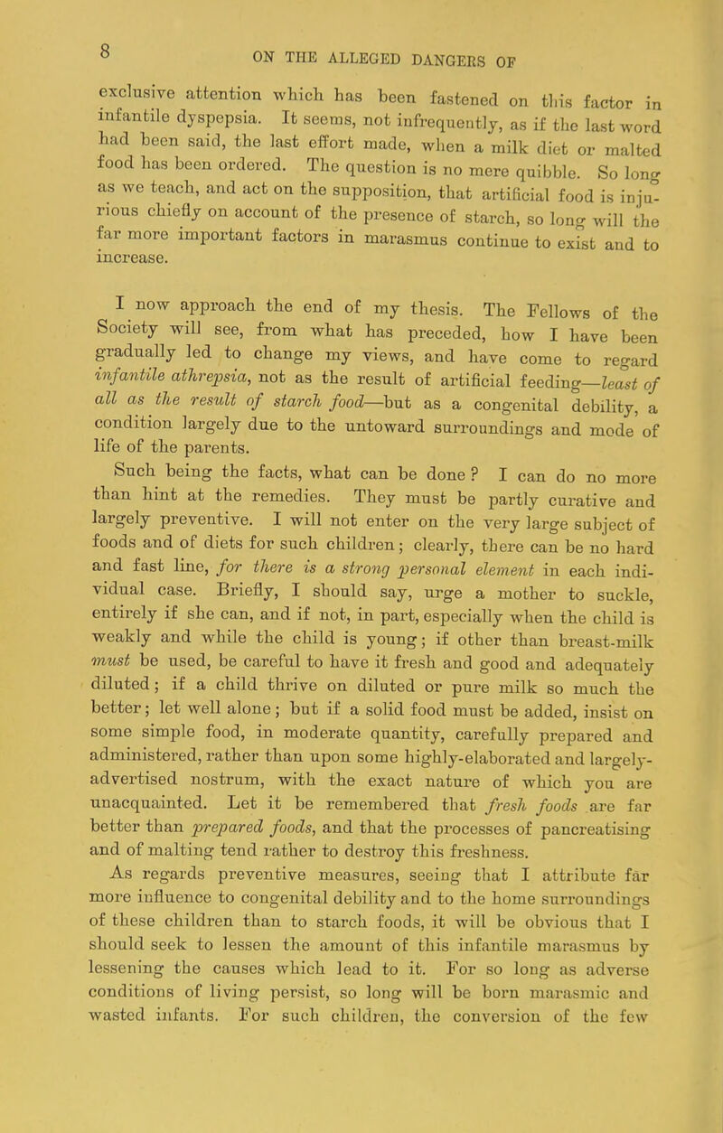 exclusive attention which has been fastened on this factor in infantile dyspepsia. It seems, not infrequentlj, as if the last word had been said, the last effort made, when a milk diet or malted food has been ordered. The question is no mere quibble. So long as we teach, and act on the supposition, that artificial food is inju- rious chiefly on account of the presence of starch, so long will the far more important factors in marasmus continue to exist and to increase. I now approach the end of my thesis. The Fellows of the Society will see, from what has preceded, how I have been gradually led to change my views, and have come to regard infantile athrepsia, not as the result of artificial feeding—Zeasi of all as the result of starch food—bnt as a congenital debility, a condition largely due to the untoward surroundings and mode' of life of the parents. Such being the facts, what can be done ? I can do no more than hint at the remedies. They must be partly curative and largely preventive. I will not enter on the very large subject of foods and of diets for such children; clearly, there can be no hard and fast line, for there is a strong personal element in each indi- vidual case. Briefly, I should say, urge a mother to suckle, entirely if she can, and if not, in part, especially when the child is weakly and while the child is young; if other than breast-milk must be used, be careful to have it fresh and good and adequately diluted; if a child thrive on diluted or pure milk so much the better; let well alone; but if a solid food must be added, insist on some simple food, in moderate quantity, carefully prepared and administered, rather than upon some highly-elaborated and largely- advertised nostrum, with the exact nature of which you are unacquainted. Let it be remembered that fresh foods are far better than prepared foods, and that the processes of pancreatising and of malting tend rather to destroy this freshness. As regards preventive measures, seeing that I attribute far more influence to congenital debility and to the home surroundings of these children than to starch foods, it will be obvious that I should seek to lessen the amount of this infantile marasmus by lessening the causes which lead to it. For so long as adverse conditions of living persist, so long will be born marasmic and wasted infants. For such children, the conversion of the few