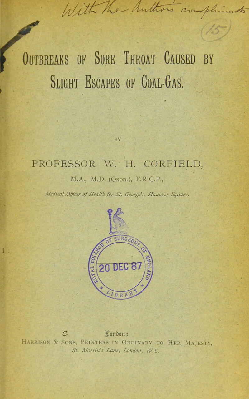 Outbreaks of Sore Throat Caused by Slight Escapes of Coal-Gas, BY PROFESSOR W. H. CORFIELD, M.A., M.D. (Oxon.), F.R.C.P., MedicaLOfficer of Health for St. George's, Hanover Square. Hakrison & Sons, Printers in Ordinary to Hkr IMajksi \, St. MailhCs Lane, Londoti, fV.C.