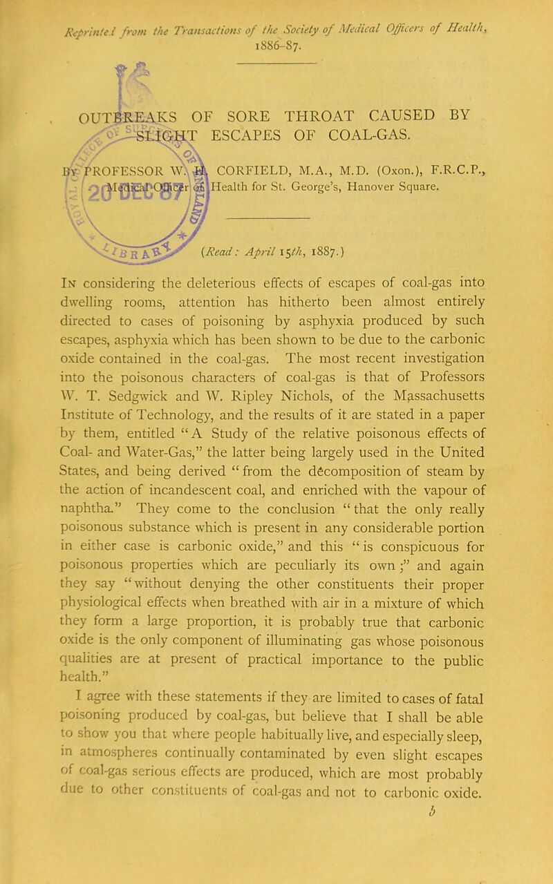 Riprinici from the Transactions of the Society of Medical Officers of Health, 1886-S7. 0UT5ilEA.KS OF SORE THROAT CAUSED BY LT ESCAPES OF COAL-GAS. CORFIELD, M.A., M.D. (Oxon.), F.R.C.P., Health for St. George's, Hanover Square. I^Read: April \i,th, 1887. In considering the deleterious effects of escapes of coal-gas into dwelling rooms, attention has hitherto been almost entirely directed to cases of poisoning by asphyxia produced by such escapes, asphyxia which has been shown to be due to the carbonic oxide contained in the coal-gas. The most recent investigation into the poisonous characters of coal-gas is that of Professors W. T. Sedg\vick and W. Ripley Nichols, of the Massachusetts Institute of Technology, and the results of it are stated in a paper by them, entitled A Study of the relative poisonous effects of Coal- and Water-Gas, the latter being largely used in the United States, and being derived  from the decomposition of steam by the action of incandescent coal, and enriched with the vapour of naphtha. They come to the conclusion  that the only really poisonous substance which is present in any considerable portion in either case is carbonic oxide, and this  is conspicuous for poisonous properties which are peculiarly its own f and again they say without denying the other constituents their proper physiological effects when breathed with air in a mixture of which they form a large proportion, it is probably true that carbonic oxide is the only component of illuminating gas whose poisonous qualities are at present of practical importance to the public health. I agree with these statements if they are limited to cases of fatal poisoning produced by coal-gas, but believe that I shall be able to show you that where people habitually live, and especially sleep, in atmospheres continually contaminated by even slight escapes of coal-ga.s serious effects are produced, which are most probably due to other constituents of coal-gas and not to carbonic oxide.