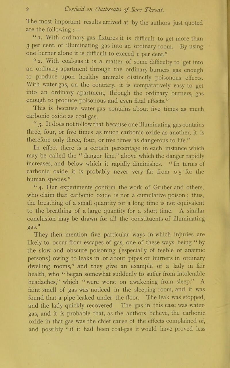 The most important results arrived at by the authors just quoted are the following :—  I. With ordinary gas fixtures it is difficult to get more than 3 per cent, of illuminating gas into an ordinary room. By using one burner alone it is difficult to exceed i per cent.  2. With coal-gas it is a matter of some difficulty to get into an ordinary apartment through the ordinary burners gas enough to produce upon healthy animals distinctly poisonous effects. With water-gas, on the contrary, it is comparatively easy to get into an ordinary apartment, through the ordinary burners, gas enough to produce poisonous and even fatal effects. This is because water-gas contains about five times as much carbonic oxide as coal-gas.  3. It does not follow that because one illuminating gas contains three, four, or five times as much carbonic oxide as another, it is therefore only three, four, or five times as dangerous to life. In effect there is a certain percentage in each instance which may be called the  danger line, above which the danger rapidly increases, and below which it rapidly diminishes.  In terms of carbonic oxide it is probably never very far from 0-5 for the human species.  4. Our experiments confirm the work of Gruber and others, who claim that carbonic oxide is not a cumulative poison ; thus, the breathing of a small quantity for a long time is not equivalent to the breathing of a large quantity for a short time. A similar conclusion may be drawn for all the constituents of illuminating gas. They then mention five particular ways in which injuries are likely to occur from escapes of gas, one of these ways being  by the slow and obscure poisoning (especially of feeble or aneemic persons) owing to leaks in or about pipes or burners in ordinary dwelling rooms, and they give an example of a lady in fair health, who  began somewhat suddenly to suffer from intolerable headaches, which were worst on awakening from sleep. A faint smell of gas was noticed in the sleeping room, and it was found that a pipe leaked under the floor. The leak was stopped, and the lady quickly recovered. The gas in this case was water- gas, and it is probable that, as the authors believe, the carbonic oxide in that gas was the chief cause of the effects complained of, and possibly  if it had been coal-gas it would have proved less