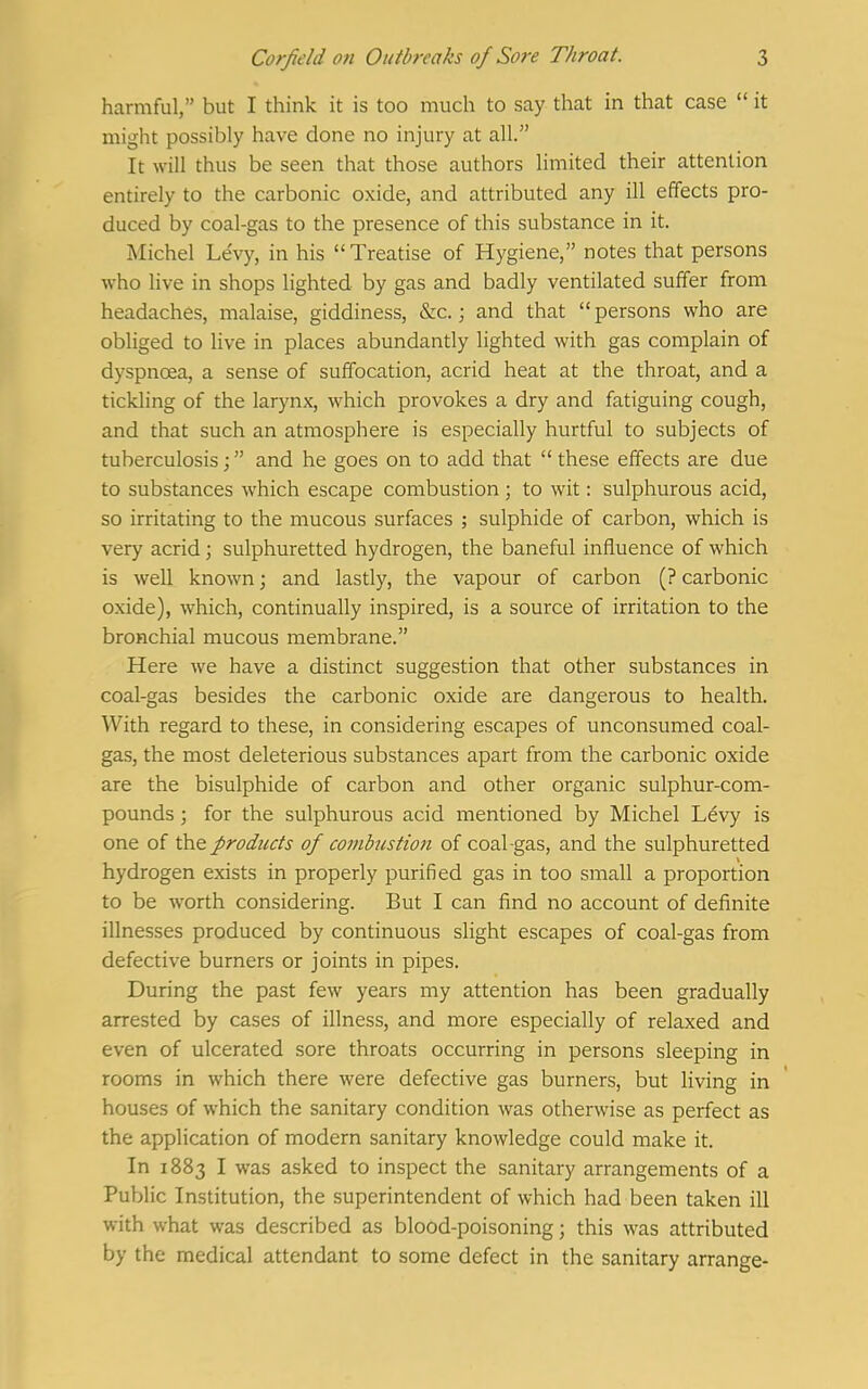 harmful, but I think it is too much to say that in that case  it might possibly have done no injury at all. It will thus be seen that those authors limited their attention entirely to the carbonic oxide, and attributed any ill effects pro- duced by coal-gas to the presence of this substance in it. Michel Levy, in his Treatise of Hygiene, notes that persons who live in shops lighted by gas and badly ventilated suffer from headaches, malaise, giddiness, &c.; and that persons who are obliged to live in places abundantly lighted with gas complain of dyspnoea, a sense of suffocation, acrid heat at the throat, and a tickling of the larynx, which provokes a dry and fatiguing cough, and that such an atmosphere is especially hurtful to subjects of tuberculosis; and he goes on to add that  these effects are due to substances which escape combustion ; to wit: sulphurous acid, so irritating to the mucous surfaces ; sulphide of carbon, which is very acrid; sulphuretted hydrogen, the baneful influence of which is well known; and lastly, the vapour of carbon (? carbonic oxide), which, continually inspired, is a source of irritation to the bronchial mucous membrane. Here we have a distinct suggestion that other substances in coal-gas besides the carbonic oxide are dangerous to health. With regard to these, in considering escapes of unconsumed coal- gas, the most deleterious substances apart from the carbonic oxide are the bisulphide of carbon and other organic sulphur-com- pounds ; for the sulphurous acid mentioned by Michel Ldvy is one of the products of combustion of coal-gas, and the sulphuretted hydrogen exists in properly purified gas in too small a proportion to be worth considering. But I can find no account of definite illnesses produced by continuous slight escapes of coal-gas from defective burners or joints in pipes. During the past few years my attention has been gradually arrested by cases of illness, and more especially of relaxed and even of ulcerated sore throats occurring in persons sleeping in rooms in which there were defective gas burners, but living in houses of which the sanitary condition was otherwise as perfect as the application of modern sanitary knowledge could make it. In 1883 I was asked to inspect the sanitary arrangements of a Public Institution, the superintendent of which had been taken ill with what was described as blood-poisoning; this was attributed by the medical attendant to some defect in the sanitary arrange-