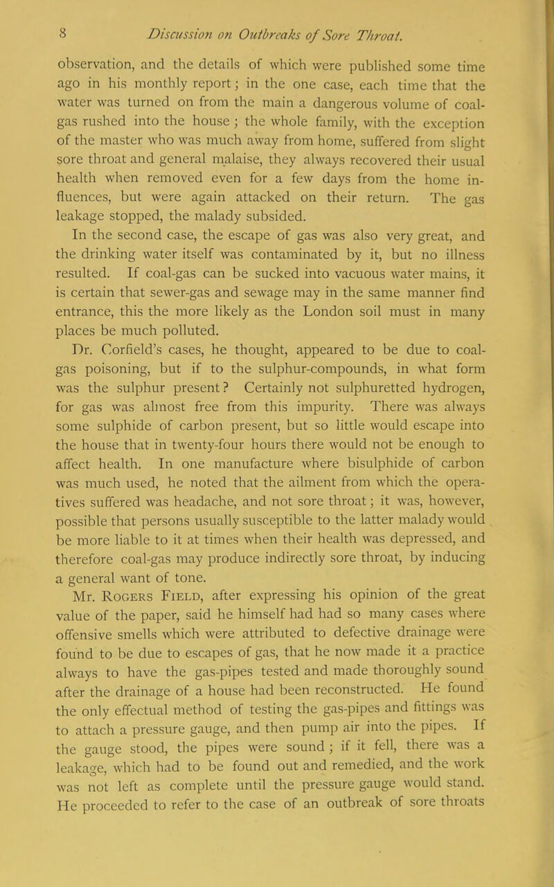 observation, and the details of which were published some time ago in his monthly report; in the one case, each time that the water was turned on from the main a dangerous volume of coal- gas rushed into the house ; the whole family, with the exception of the master who was much away from home, suffered from slight sore throat and general malaise, they always recovered their usual health when removed even for a few days from the home in- fluences, but were again attacked on their return. The gas leakage stopped, the malady subsided. In the second case, the escape of gas was also very great, and the drinking water itself was contaminated by it, but no illness resulted. If coal-gas can be sucked into vacuous water mains, it is certain that sewer-gas and sewage may in the same manner find entrance, this the more likely as the London soil must in many places be much polluted. Dr. Corfield's cases, he thought, appeared to be due to coal- gas poisoning, but if to the sulphur-compounds, in what form was the sulphur present ? Certainly not sulphuretted hydrogen, for gas was almost free from this impurity. There was always some sulphide of carbon present, but so little would escape into the house that in twenty-four hours there would not be enough to affect health. In one manufacture where bisulphide of carbon was much used, he noted that the ailment from which the opera- tives suffered was headache, and not sore throat; it was, however, possible that persons usually susceptible to the latter malady would be more liable to it at times when their health was depressed, and therefore coal-gas may produce indirectly sore throat, by inducing a general want of tone. Mr. Rogers Field, after expressing his opinion of the great value of the paper, said he himself had had so many cases where offensive smells which were attributed to defective drainage were found to be due to escapes of gas, that he now made it a practice always to have the gas-pipes tested and made thoroughly sound after the drainage of a house had been reconstructed. He found the only effectual method of testing the gas-pipes and fittings was to attach a pressure gauge, and then pump air into the pipes. If the gauge stood, the pipes were sound; if it fell, there was a leakage, which had to be found out and remedied, and the work was not left as complete until the pressure gauge would stand. He proceeded to refer to the case of an outbreak of sore throats