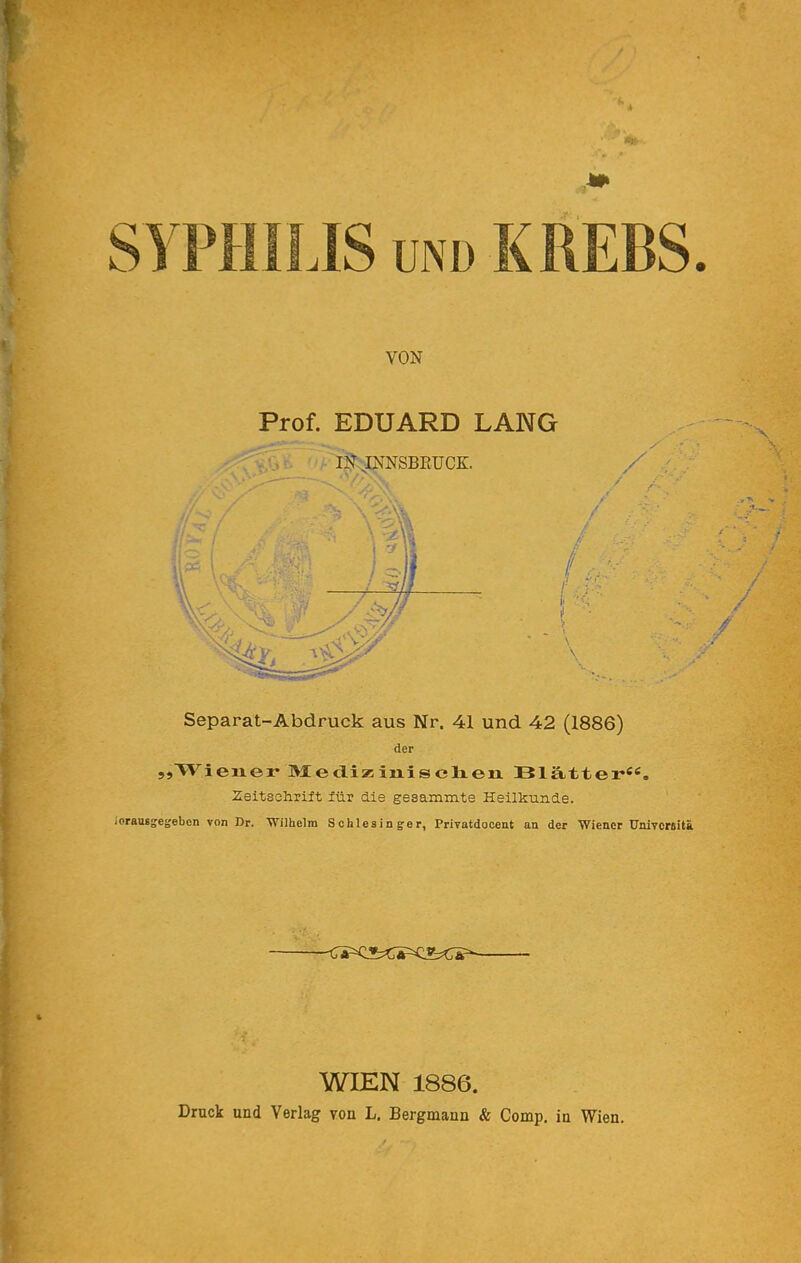 SyPHILIS UND KREBS. VON Prof. EDUARD LANG li^ JNNSBEÜCK. Separat-Abdruck aus Nr. 41 und 42 (1886) der „Wiener »Jed-iziniselren Blätter«'^. Zeitsclirift iüv die gesammte HeilkTinde. lorausgegebcn von Dr. Wilhelm Schlesinger, Privatdocent an der Wiener UnivcMitä WIEN 1886. Druck und Verlag von L. Bergmann & Comp, in Wien.