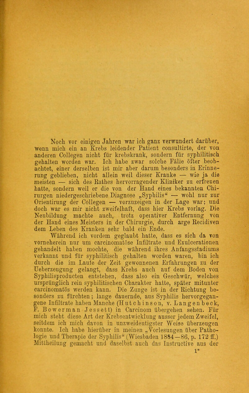 Noch vor einigen Jahren war ich ganz verwundert darüber, wenn mich ein an Krebs leidender Patient consultirte, der von anderen Collegen nicht für krebskrank, sondern für syphilitisch gehalten worden war. Ich habe zwar solche Fälle öfter beob- achtet, einer derselben ist mir aber darum besonders in Erinne- rung geblieben, nicht allein weil dieser Kranke — wie ja die meisten — sich des Eathes hervorragender Kliniker zu erfreuen hatte, sondern weil er die von der Hand eines bekannten Chi- rurgen niedergeschriebene Diagnose „Syphilis — wohl nur zur Orientirung der Collegen — vorzuzeigen in der Lage war; und doch war es mir nicht zweifelhaft, dass hier Krebs vorlag. Die Neubildung machte auch, trotz operativer Entfernung von der Hand eines Meisters in der Chirurgie, durch arge Kecidiven dem Leben des Kranken sehr bald ein Ende. Während ich vordem geglaubt hatte, dass es sich da von vorneherein nur um carcinomatöse Infiltrate und Exulcerationen gehandelt haben mochte, die während ihres Anfangsstadiums verkannt und für syphilitisch gehalten worden waren, bin ich durch die im Laufe der Zeit gewonnenen Erfahrungen zu der üeberzeugung gelangt, dass Krebs auch auf dem Boden von Syphilisproducten entstehen, dass also ein Geschwür, welches ursprünglich rein syphilitischen Charakter hatte, später mitunter carcinomatös werden kann. Die Zunge ist in der Richtung be- sonders zu fürchten; lange dauernde, aus Syphilis hervorgegan- gene Infiltrate haben Manche (Hutchinson, v. Langenbeck, F. Bowerman Jessett) in Carcinom übergehen sehen. Für mich steht diese Art der Krebsentwicklung ausser jedem Zweifel, seitdem ich mich davon in unzweideutigster Weise überzeugen konnte. Ich habe hierüber in meinen „Vorlesungen über Patho- logie und Therapie der Syphilis (Wiesbaden 1884—86, p. 172 ff.) Mittheilung gemacht und daselbst auch das Instructive aus der 1*