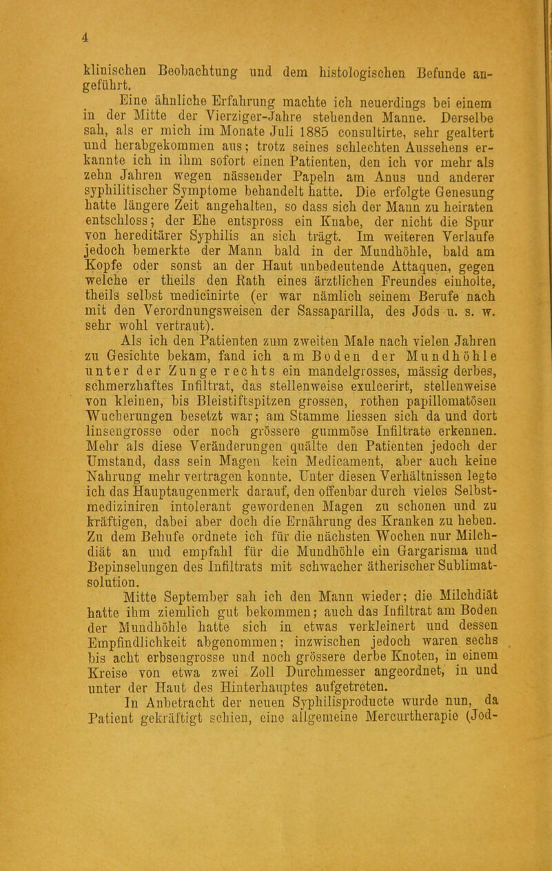 klinischen Beobachtung und dem histologischen Befunde an- geführt. Eine ähnliche Erfahrung machte ich neuerdings bei einem in der Mitte der Vierziger-Jahre stehenden Manne. Derselbe sah, als er mich im Monate Juli 1885 consultirte, sehr gealtert und herabgekommen aus; trotz seines schlechten Aussehens er- kannte ich in ihm sofort einen Patienten, den ich vor mehr als zehn Jahren wegen nässender Papeln am Anus und anderer syphilitischer Symptome behandelt hatte. Die erfolgte Genesung hatte längere Zeit angehalten, so dass sich der Mann zu heiraten entschloss; der Ehe entspross ein Knabe, der nicht die Spur von hereditärer Syphilis an sich trägt. Im weiteren Verlaufe jedoch bemerkte der Mann bald in der Mundhöhle, bald am Kopfe oder sonst an der Haut unbedeutende Attaquen, gegen welche er theils den Kath eines ärztlichen Freundes einholte, theils selbst medicinirte (er war nämlich seinem Berufe nach mit den Verordnungsweisen der Sassaparilla, des Jods u. s. w. sehr wohl vertraut). Als ich den Patienten zum zweiten Male nach vielen Jahren zu Gesichte bekam, fand ich am Boden der Mundhöhle unter der Zunge rechts ein mandelgrosses, massig derbes, schmerzhaftes Infiltrat, das stellenweise exuleerirt, stellenweise von kleinen, bis Bleistiftspitzen grossen, rothen papillomatösen Wucherungen besetzt war; am Stamme Hessen sich da und dort linsengrosse oder noch grössere gummöse Infiltrate erkennen. Mehr als diese Veränderungen quälte den Patienten jedoch der Umstand, dass sein Magen kein Medicament, aber auch keine Nahrung mehr vertragen konnte. Unter diesen Verhältnissen legte ich das Hauptaugenmerk darauf, den offenbar durch vieles Selbst- mediziniren intolerant gewordenen Magen zu schonen imd zu kräftigen, dabei aber doch die Ernährung des Kranken zu heben. Zu dem Behufe ordnete ich für die nächsten Wochen nur Milch- diät an uud empfahl für die Mundhöhle ein Gargarisma und Bepinselungen des Infiltrats mit schwacher ätherischer Snblimat- solution. Mitte September sah ich den Mann wieder; die Milchdiät hatte ihm ziemlich gut bekommen; auch das Infiltrat am Boden der Mundhöhle hatte sich in etwas verkleinert und dessen Empfindlichkeit abgenommen; inzwischen jedoch waren sechs bis acht erbsengrosse und noch grössere derbe Knoten, in einem Kreise von etwa zwei Zoll Durchmesser angeordnet, in und imter der Haut des Hinterhauptes aufgetreten. In Anbetracht der neuen Syphilisproducte wurde nun, da Patient gekräftigt schien, eine allgemeine Merciirtherapie (Jod-