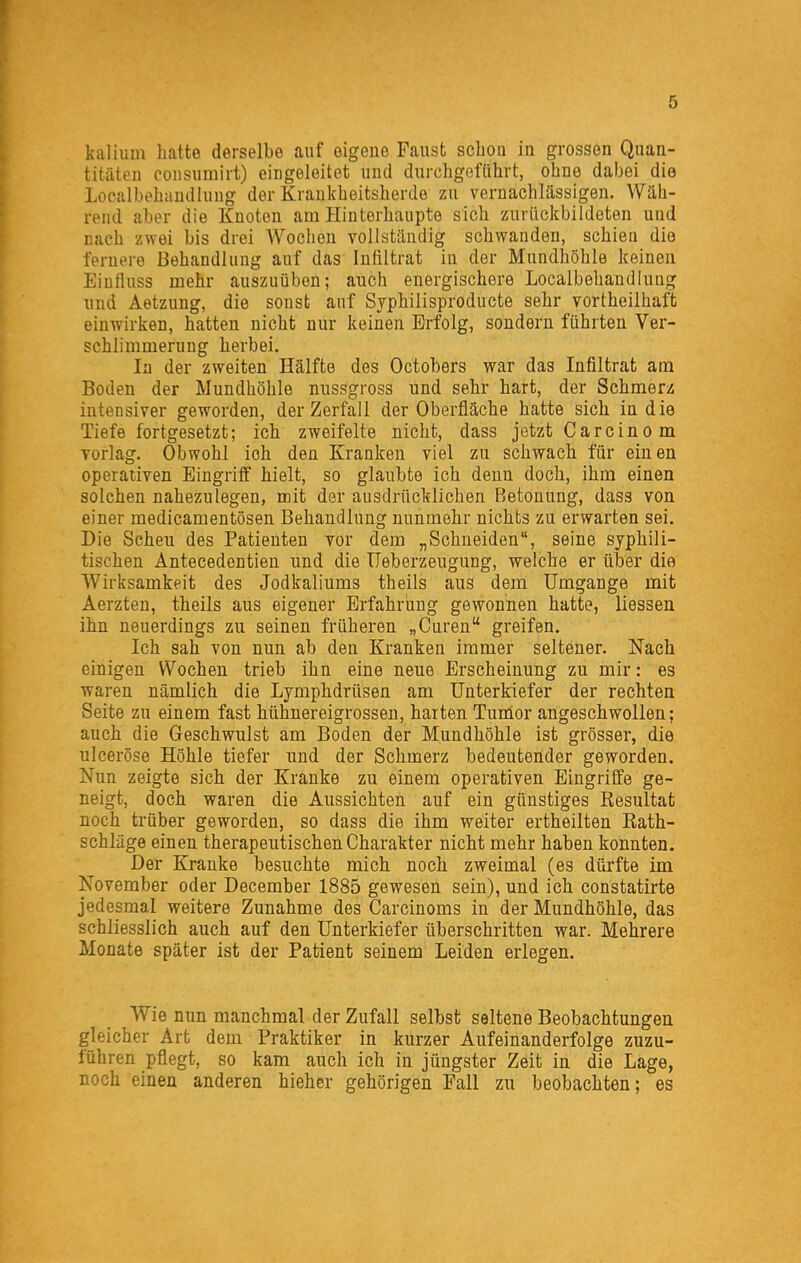 kaliulu hatte derselbe auf eigene Faust scliou in grossen Quan- titäten coiisumirt) eingeleitet und durchgefdhrt, ohne dabei die Localbehandlung der Krankheitsherde zu vernachlässigen. Wäh- rend aber die Knoten am Hinterhaupte sich zuviickbildeten und nach zwei bis drei AVoclien vollständig schwanden, schien die fernere Behandlung auf das Infiltrat in der Mundhöhle keinen Einfluss mehr auszuüben; auch energischere Localbehandlung und Aetzung, die sonst auf Sjphilisproducte sehr vortheilhaffc einwirken, hatten nicht nur keinen Erfolg, sondern führten Ver- schlimmerung herbei. In der zweiten Hälfte des Octobers war das Infiltrat am Boden der Mundhöhle nussgross und sehr hart, der Schmerz intensiver geworden, der Zerfall der Oberfläche hatte sich in die Tiefe fortgesetzt; ich zweifelte nicht, dass jetzt Carcino m vorlag. Obwohl ioh den Kranken viel zu schwach für einen operativen Eingriff hielt, so glaubte ich denn doch, ihm einen solchen nahezulegen, mit der ausdrücklichen Betonung, dass von einer medicamentösen Behandlung nunmehr nichts zu erwarten sei. Die Scheu des Patienten vor dem „Schneiden, seine syphili- tischen Äntecedentien und die üeberzeugung, welche er über die Wirksamkeit des Jodkaliums theils aus dem Umgänge mit Aerzten, theils aus eigener Erfahrung gewonnen hatte, Hessen ihn neuerdings zu seinen früheren „Cureu greifen. Ich sah von nun ab den Kranken immer seltener. Nach einigen Wochen trieb ihn eine neue Erscheinung zu mir: es waren nämlich die Lymphdrüsen am Unterkiefer der rechten Seite zu einem fast hühnereigrosseu, harten Tumor angeschwollen; auch die Geschwulst am Boden der Mundhöhle ist grösser, die ulceröse Höhle tiefer und der Schmerz bedeutender geworden. Nun zeigte sich der Kranke zu einem operativen Eingriffe ge- neigt, doch waren die Aussichten auf ein günstiges Resultat noch trüber geworden, so dass die ihm weiter ertheilten Eath- schläge einen therapeutischen Charakter nicht mehr haben konnten. Der Kranke besuchte mich noch zweimal (es dürfte im November oder December 1885 gewesen sein), und ich constatirte jedesmal weitere Zunahme des Carcinoms in der Mundhöhle, das schliesslich auch auf den Unterkiefer überschritten war. Mehrere Monate später ist der Patient seinem Leiden erlegen. Wie nun manchmal der Zufall selbst seltene Beobachtungen gleicher Art dem Praktiker in kurzer Aufeinanderfolge zuzu- führen pflegt, so kam auch ich in jüngster Zeit in die Lage, noch einen anderen hieher gehörigen Fall zu beobachten; es