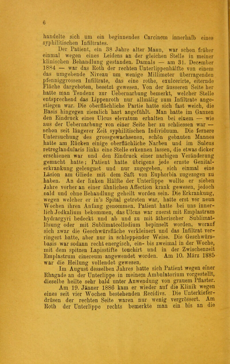 handelte sich um ein beginnendes Carcinom innerhalb eines syphilitischen Infiltrates. Der Patient, ein 38 Jahre alter Mann, war schon früher einmal wegen eines Leidens an der gleichen Stelle in meiner klinischen Behandlung gestanden. Damals — am 31. December ] 884 — war das Roth der rechten Unterlippenhälfte von einem das umgebende Niveau um wenige Millimeter überragenden pfenniggrossen Infiltrate, das eine rothe, eiulcerirte, eiternde Fläche dargeboten, besetzt gewesen. Von der äusseren Seite her hatte man Tendenz zur Uebernarbung bemerkt, welcher Stelle entsprechend das Lippenroth nur allmälig zum Infiltrate ange- stiegen war. Die oberflächliche Partie hatte sich fast weich, die Basis hingegen ziemlich hart angefühlt. Man hatte im Ganzen den Eindruck eines Ulcus elevatum erhalten bei einem — wie aus der Uebernarbung von einer Seite her zu schliessen war — schon seit längerer Zeit syphilitischen Individuum. Die fernere Untersuchung des grossgewachsenen, schön gebauten Mannes hatte am Rücken einige oberflächliche Narben und im Sulcus retroglandularis links eine Stelle erkennen lassen, die etwas dicker erschienen war und den Eindruck einer narbigen Veränderung gemacht hatte; Patient hatte übrigens jede ernste Genital- erkrankung geleugnet und nur zugegeben^ sich einmal eine Läsion am Gliede mit dem Saft von Euphorbia zugezogen zu haben. An der linken Hälfte der Unterlippe wollte er sieben Jahre vorher an einer ähnlichen Affection krank gewesen, jedoch oald und ohne Behandlung geheilt worden sein. Die Erkrankung, wegen welcher er in's Spital getreten war, hatte erst vor neun Wochen ihren Anfang genommen. Patient hatte bei uns inner- lich Jodkalium bekommen, das Ulcus war zuerst mit Emplastrum hydrargyri bedeckt und ab und zu mit ätherischer Sublimat- lösung oder mit Sublimatcollodium bepinselt worden, worauf sich zwar die Geschwürsfläche verkleinert und das Infiltrat ver- ringert hatte, aber nur in schleppender Weise. Die Geschwürs- basis war sodann recht energisch, ein- bis zweimal in der Woche, mit dem spitzen Lapisstifte touchirt und in der Zwischenzeit Emplastrum cinereum angewendet worden. Am 10. März 1585 war die Heilung vollendet gewesen. Im August desselben Jahres hatte sich Patient wegen einer Rhagade an der Unterlippe in meinem Ambulatorium vorgestellt, dieselbe heilte sehr bald unter Anwendung von grauem Pflaster. Am 19. Jänner 1886 kam er wieder auf die Klinik wegen eines seit vier Wochen bestehenden Recidivs. Die Unterkiefer- drüsen der rechten Seite waren nur wenig vergrössert. Am Roth der Unterlippe rechts bemerkte man ein bis an die