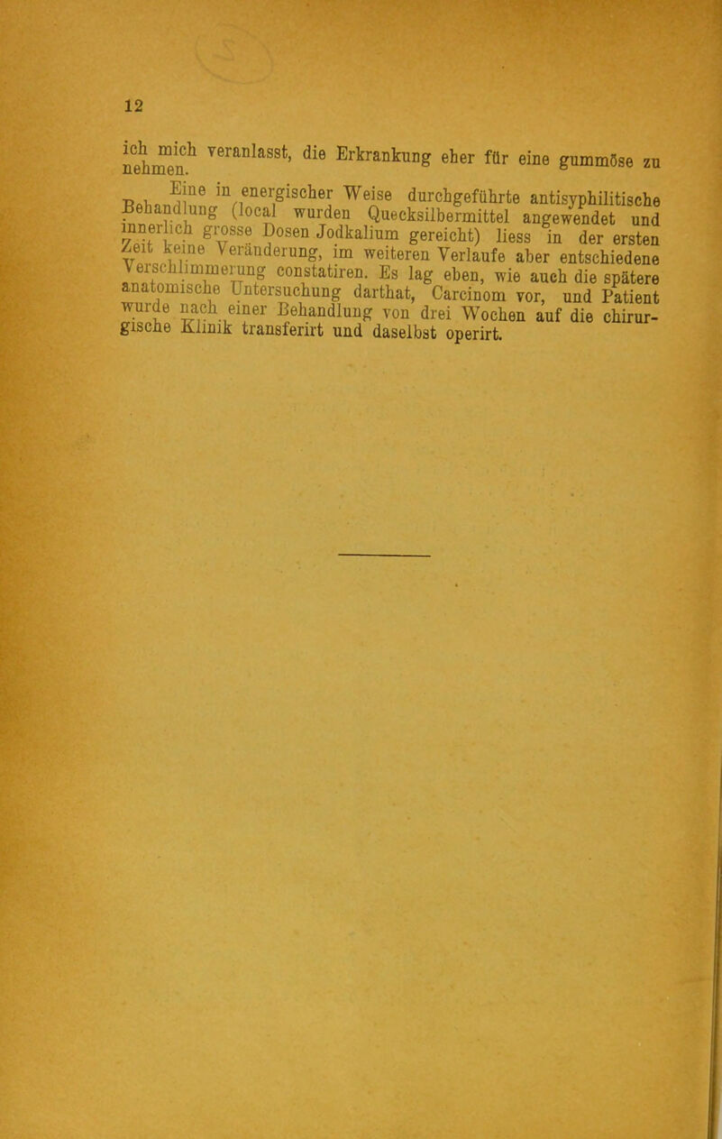nehre'n^ veranlasst, die Erkrankung eher für eine gummöse zu T?«l,«i!n' '*^,f^e^;gisclier Weise durchgeführte antisyphilitische Behandlung (local wurden Quecksilbermittel angewendet und innerhch grosse Dosen Jodkalium gereicht) Hess in der ersten Zeit kerne Veränderung, im weiteren Verlaufe aber entschiedene Verschlimmerung constatiren. Es lag eben, wie auch die spätere anatomische Untersuchung darthat, Carcinom vor, und Patient wurde nach emer Behandlung von drei Wochen auf die chirur- gische Klimk transferirt und daselbst operirt.