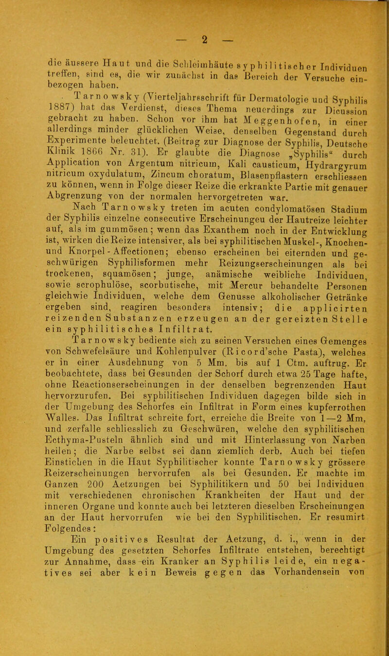 die äupsore Haut, und die Sclilcimhäute 8 y p h i Ii tisch er Individuen treffen, sind es, die wir zunächst in das Bereich der Versuche ein- bezogen haben. . Tarno wsky (Vierteljahreschrift für Dermatologie und Syphilis 1887) hat das Verdienst, dieses Thema neuerdings zur Dicussion gebracht zu haben. Schon vor ihm hat Meggenhofen, in einer allerdings minder glücklichen Weise, denselben Gegenstand durch Experimente beleuchtet. (Beitrag zur Diagnose der Syphilis, Deutsche Klinik 1866 Nr. 31). Er glaubte die Diagnose „Syphilis durch Application von Argentum nitricum, Kali causticum, Hydrargyrum nitricum oxydulatum, Zincum choratum, Blasenpflastern erschliessen zu können, wenn in Folge dieser Reize die erkrankte Partie mit genauer Abgrenzung -von der normalen hervorgetreten war. Nach Tarnowsky treten im acuten condylomatösen Stadium der Syphilis einzelne consecutive Erscheinungen der Hautreize leichter auf, als im gummösen; wenn das Exanthem noch in der Entwicklung ist, wirken die Reize intensiver, als bei syphilitischen Muskel-, Knochen- und Knorpel - Affectionen; ebenso erscheinen bei eiternden und ge- schwürigen Syphilisformen mehr Reizungserscheinungen als bei trockenen, squamösen; junge, anämische weibliche Individuen, sowie scrophulöse, scorbutische, mit Mercur behandelte Personen gleichwie Individuen, welche dem Genüsse alkoholischer Getränke ergeben sind, reagiren besonders intensiv; die applicirten rei zen den S übst an z e n erzeugen an der ger ei zte n S t e 11 e ein syphilitisches Infiltrat. T a r n ow 8 ky bediente sich zu seinen Versuchen eines Gemenges von Schwefelsäure und Kohlenpulver (Ricord'sche Pasta), welches er in einer Ausdehnung von 5 Mm, bis auf 1 Ctm. auftrug. Er beobachtete, dass bei Gesunden der Schorf durch etwa 25 Tage hafte, ohne Reactionserscheinungen in der denselben begrenzenden Haut hervorzurufen. Bei syphilitischen Individuen dagegen bilde sich in der Umgebung des Schorfes ein Infiltrat in Form eines kupferrothen Walles. Das Infiltrat schreite fort, erreiche die Breite von 1—2 Mm, und zerfalle schliesslich zu Geschwüren, welche den syphilitischen Ecthyma-Pusteln ähnlich sind und mit Hinterlassung von Narben heilen; die Narbe selbst sei dann ziemlich derb. Auch bei tiefen Einstichen in die Haut Syphilitischer konnte Tarnowsky grössere Reizerscheinungen hervorrufen als bei Gesunden. Er machte im Ganzen 200 Aetzungen bei Syphilitikern und 50 bei Individuen mit verschiedenen chronischen Krankheiten der Haut und der inneren Organe und konnte auch bei letzteren dieselben Erscheinungen an der Haut hervorrufen wie bei den Syphilitischen. Er resumirt Folgendes: Ein positives Resultat der Aetzung, d. i., wenn in der Umgebung des gesetzten Schorfes Infiltrate entstehen, berechtigt zur Annahme, dass-«in Kranker an Syphilis leide, ein nega- tives sei aber kein Beweis gegen das Vorhandensein von